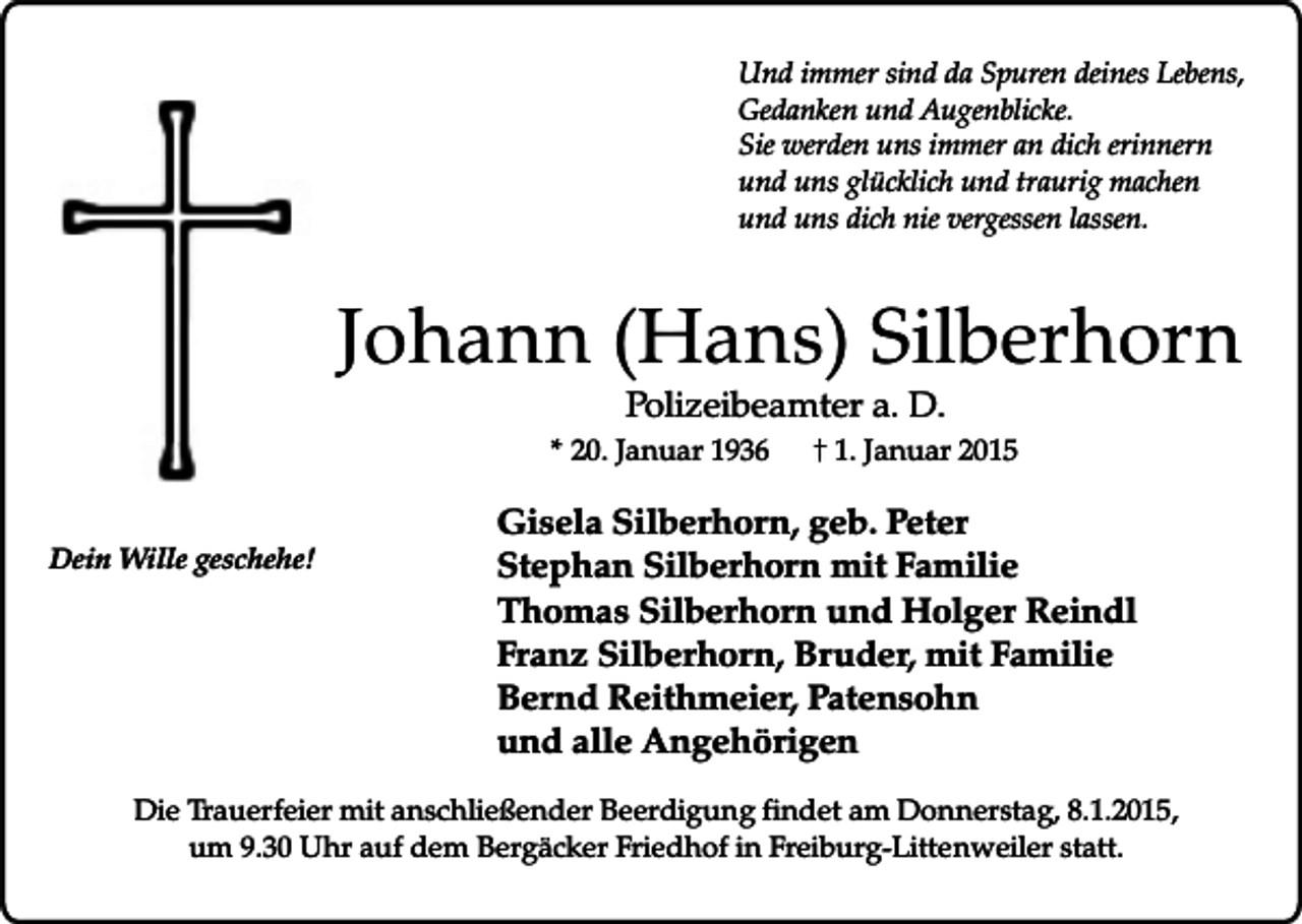 <p>Und immer sind da Spuren deines Lebens,<br />Gedanken und Augenblicke.<br />Sie werden uns immer an dich erinnern<br />und uns glücklich und traurig machen<br />und uns dich nie vergessen lassen.</p><p>Johann (Hans) Silberhorn<br />Polizeibeamter a. D.</p><p>* 20. Januar 1936<br />Dein Wille geschehe!</p><p>1. Januar 2015</p><p>Gisela Silberhorn, geb. Peter<br />Stephan Silberhorn mit Familie<br />Thomas Silberhorn und Holger Reindl<br />Franz Silberhorn, Bruder, mit Familie<br />Bernd Reithmeier, Patensohn<br />und alle Angehörigen</p><p>Die Trauerfeier mit anschließender Beerdigung findet am Donnerstag, 8.1.2015,<br />um 9.30 Uhr auf dem Bergäcker Friedhof in Freiburg-Littenweiler statt.</p>