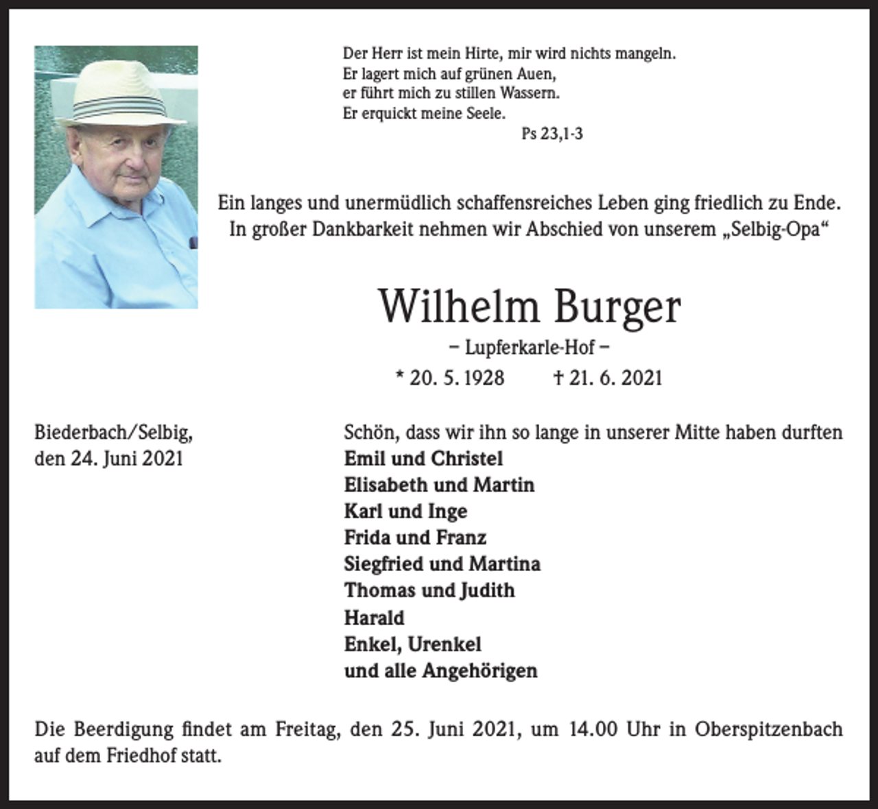 <p>Der Herr ist mein Hirte, mir wird nichts mangeln.<br />Er lagert mich auf grünen Auen,<br />er führt mich zu stillen Wassern.<br />Er erquickt meine Seele.<br />Ps 23,1-3</p><p>Ein langes und unermüdlich schaffensreiches Leben ging friedlich zu Ende.<br />In großer Dankbarkeit nehmen wir Abschied von unserem „Selbig-Opa“</p><p>Wilhelm Burger<br />– Lupferkarle-Hof –<br />* 20. 5. 1928<br />† 21. 6. 2021<br />Biederbach/Selbig,<br />Schön, dass wir ihn so lange in unserer Mitte haben durften<br />den 24. Juni 2021 Emil und Christel<br />Elisabeth und Martin<br />Karl und Inge<br />Frida und Franz<br />Siegfried und Martina<br />Thomas und Judith<br />Harald<br />Enkel, Urenkel<br />und alle Angehörigen<br />Die Beerdigung findet am Freitag, den 25. Juni 2021, um 14.00 Uhr in Oberspitzenbach<br />auf dem Friedhof statt.</p>