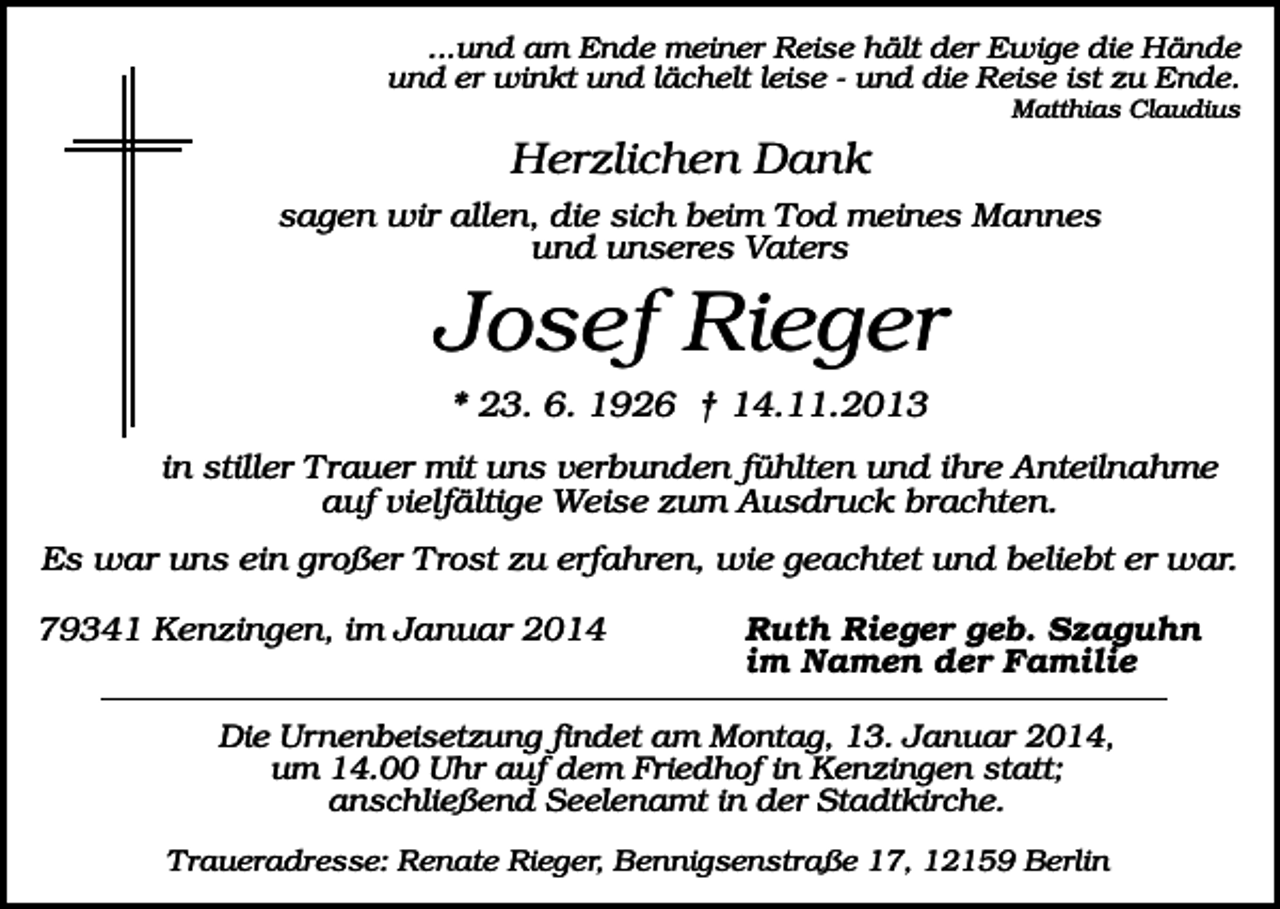 <p>...und am Ende meiner Reise hält der Ewige die Hände<br />und er winkt und lächelt leise - und die Reise ist zu Ende.<br />Matthias Claudius</p><p>Herzlichen Dank<br />sagen wir allen, die sich beim Tod meines Mannes<br />und unseres Vaters</p><p>Josef Rieger<br />* 23. 6. 1926 † 14.11.2013<br />in stiller Trauer mit uns verbunden fühlten und ihre Anteilnahme<br />auf vielfältige Weise zum Ausdruck brachten.<br />Es war uns ein großer Trost zu erfahren, wie geachtet und beliebt er war.<br />79341 Kenzingen, im Januar 2014</p><p>Ruth Rieger geb. Szaguhn<br />im Namen der Familie</p><p>Die Urnenbeisetzung findet am Montag, 13. Januar 2014,<br />um 14.00 Uhr auf dem Friedhof in Kenzingen statt;<br />anschließend Seelenamt in der Stadtkirche.<br />Traueradresse: Renate Rieger, Bennigsenstraße 17, 12159 Berlin</p>