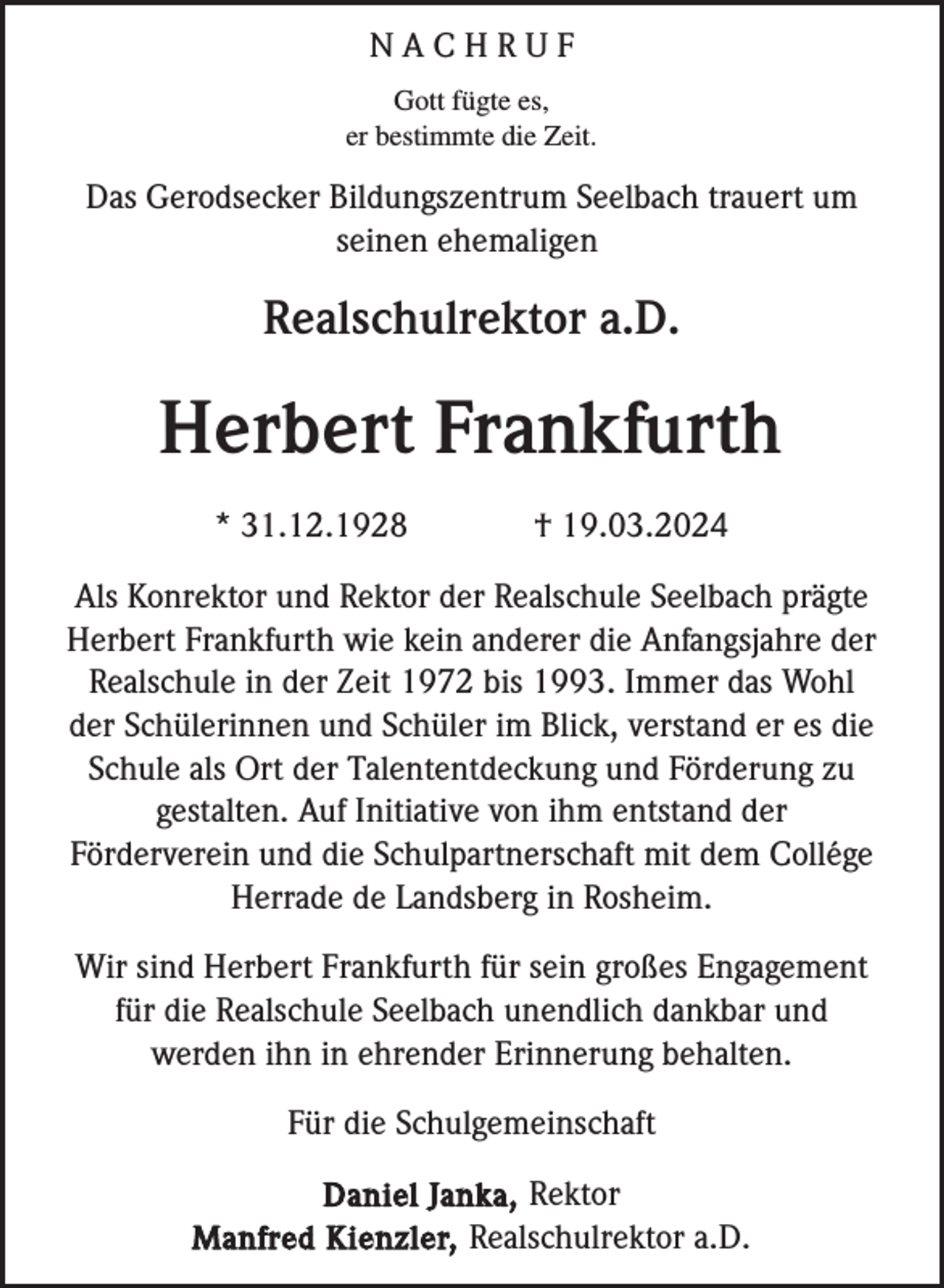 <p>NACHRUF<br />Gott fügte es,<br />er bestimmte die Zeit.</p><p>Das Gerodsecker Bildungszentrum Seelbach trauert um<br />seinen ehemaligen</p><p>Realschulrektor a.D.</p><p>Herbert Frankfurth<br />* 31.12.1928</p><p>† 19.03.2024</p><p>Als Konrektor und Rektor der Realschule Seelbach prägte<br />Herbert Frankfurth wie kein anderer die Anfangsjahre der<br />Realschule in der Zeit 1972 bis 1993. Immer das Wohl<br />der Schülerinnen und Schüler im Blick, verstand er es die<br />Schule als Ort der Talententdeckung und Förderung zu<br />gestalten. Auf Initiative von ihm entstand der<br />Förderverein und die Schulpartnerschaft mit dem Collége<br />Herrade de Landsberg in Rosheim.<br />Wir sind Herbert Frankfurth für sein großes Engagement<br />für die Realschule Seelbach unendlich dankbar und<br />werden ihn in ehrender Erinnerung behalten.<br />Für die Schulgemeinschaft<br />Daniel Janka, Rektor<br />Manfred Kienzler, Realschulrektor a.D.</p>