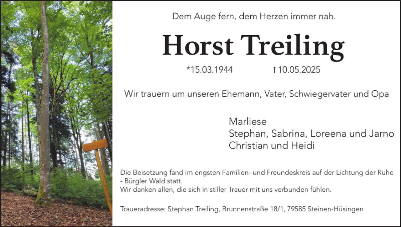 <p>Dem Auge fern, dem Herzen immer nah.</p><p>Horst Treiling<br />*15.03.1944</p><p>10.05.2025</p><p>Wir trauern um unseren Ehemann, Vater, Schwiegervater und Opa</p><p>Marliese<br />Stephan, Sabrina, Loreena und Jarno<br />Christian und Heidi<br />Die Beisetzung fand im engsten Familien- und Freundeskreis auf der Lichtung der Ruhe<br />- Bürgler Wald statt.<br />Wir danken allen, die sich in stiller Trauer mit uns verbunden fühlen.<br />Traueradresse: Stephan Treiling, Brunnenstraße 18/1, 79585 Steinen-Hüsingen</p>