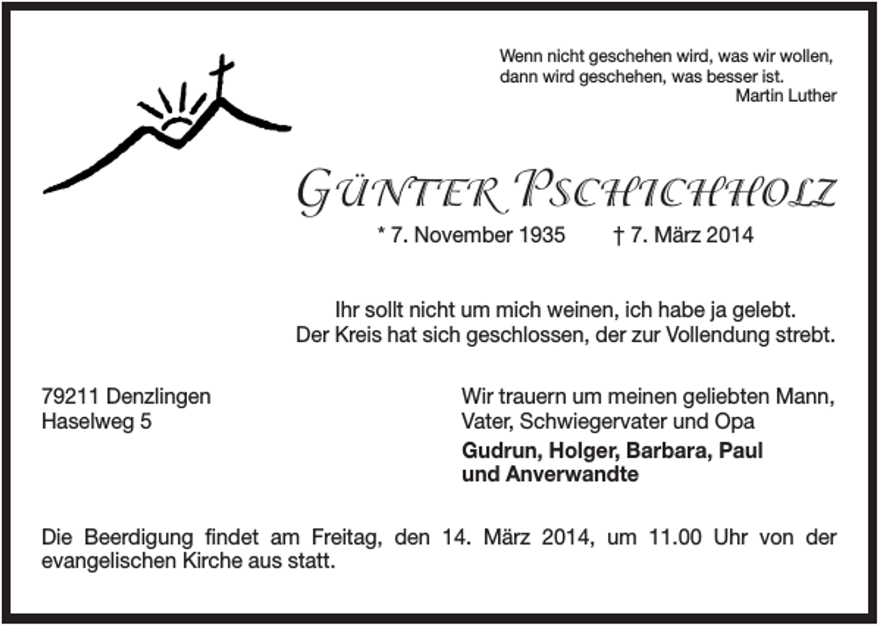 <p>Wenn nicht geschehen wird, was wir wollen,<br />dann wird geschehen, was besser ist.<br />Martin Luther</p><p>GÜNTER PSCHICHHOLZ<br />* 7. November 1935</p><p>† 7. März 2014</p><p>Ihr sollt nicht um mich weinen, ich habe ja gelebt.<br />Der Kreis hat sich geschlossen, der zur Vollendung strebt.<br />79211 Denzlingen<br />Haselweg 5</p><p>Wir trauern um meinen geliebten Mann,<br />Vater, Schwiegervater und Opa<br />Gudrun, Holger, Barbara, Paul<br />und Anverwandte</p><p>Die Beerdigung findet am Freitag, den 14. März 2014, um 11.00 Uhr von der<br />evangelischen Kirche aus statt.</p>