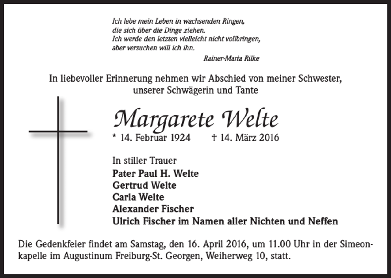 <p>Ich lebe mein Leben in wachsenden Ringen,<br />die sich über die Dinge ziehen.<br />Ich werde den letzten vielleicht nicht vollbringen,<br />aber versuchen will ich ihn.<br />Rainer-Maria Rilke</p><p>In liebevoller Erinnerung nehmen wir Abschied von meiner Schwester,<br />unserer Schwägerin und Tante</p><p>Margarete Welte</p><p>* 14. Februar 1924 † 14. März 2016<br />In stiller Trauer<br />Pater Paul H. Welte<br />Gertrud Welte<br />Carla Welte<br />Alexander Fischer<br />Ulrich Fischer im Namen aller Nichten und Neffen<br />Die Gedenkfeier findet am Samstag, den 16. April 2016, um 11.00 Uhr in der Simeonkapelle im Augustinum Freiburg-St. Georgen, Weiherweg 10, statt.</p>