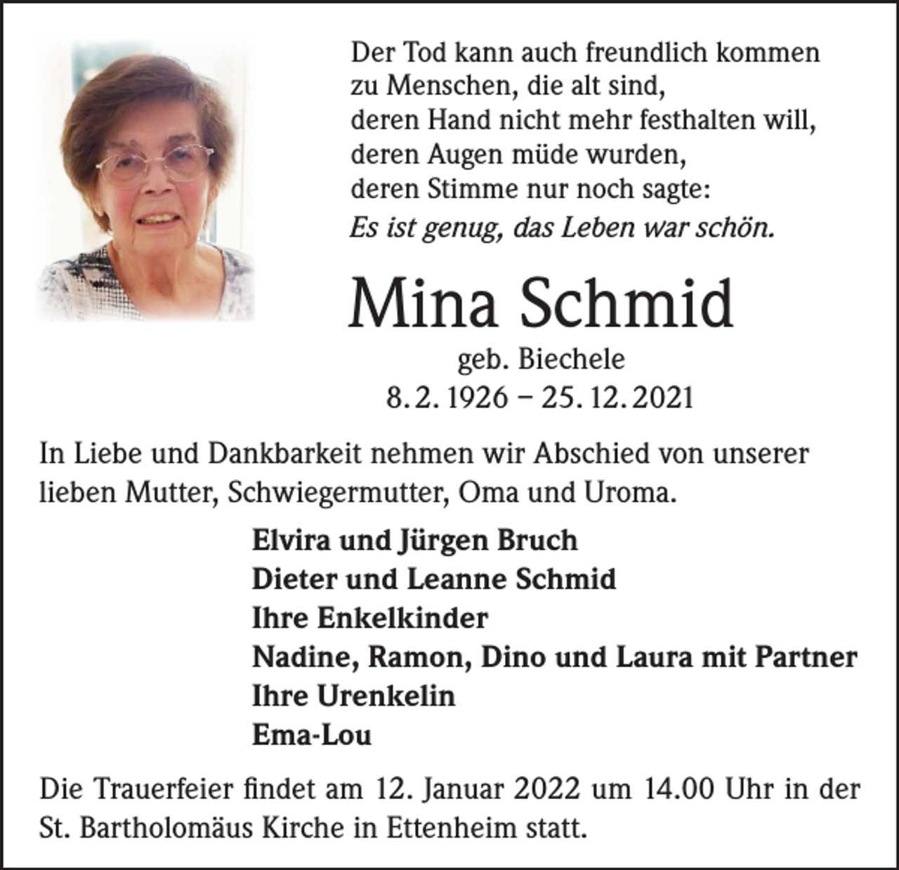 <p>Der Tod kann auch freundlich kommen<br />zu Menschen, die alt sind,<br />deren Hand nicht mehr festhalten will,<br />deren Augen müde wurden,<br />deren Stimme nur noch sagte:<br />Es ist genug, das Leben war schön.</p><p>Mina Schmid<br />geb. Biechele<br />8. 2. 1926 – 25. 12. 2021</p><p>In Liebe und Dankbarkeit nehmen wir Abschied von unserer<br />lieben Mutter, Schwiegermutter, Oma und Uroma.<br />Elvira und Jürgen Bruch<br />Dieter und Leanne Schmid<br />Ihre Enkelkinder<br />Nadine, Ramon, Dino und Laura mit Partner<br />Ihre Urenkelin<br />Ema-Lou<br />Die Trauerfeier findet am 12. Januar 2022 um 14.00 Uhr in der<br />St. Bartholomäus Kirche in Ettenheim statt.</p>