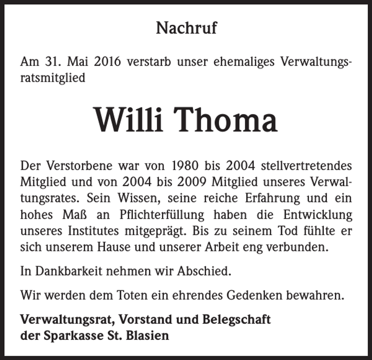 <p>Nachruf<br />Am 31. Mai 2016 verstarb unser ehemaliges Verwaltungsratsmitglied</p><p>Willi Thoma<br />Der Verstorbene war von 1980 bis 2004 stellvertretendes<br />Mitglied und von 2004 bis 2009 Mitglied unseres Verwaltungsrates. Sein Wissen, seine reiche Erfahrung und ein<br />hohes Maß an Pflichterfüllung haben die Entwicklung<br />unseres Institutes mitgeprägt. Bis zu seinem Tod fühlte er<br />sich unserem Hause und unserer Arbeit eng verbunden.<br />In Dankbarkeit nehmen wir Abschied.<br />Wir werden dem Toten ein ehrendes Gedenken bewahren.<br />Verwaltungsrat, Vorstand und Belegschaft<br />der Sparkasse St. Blasien</p>