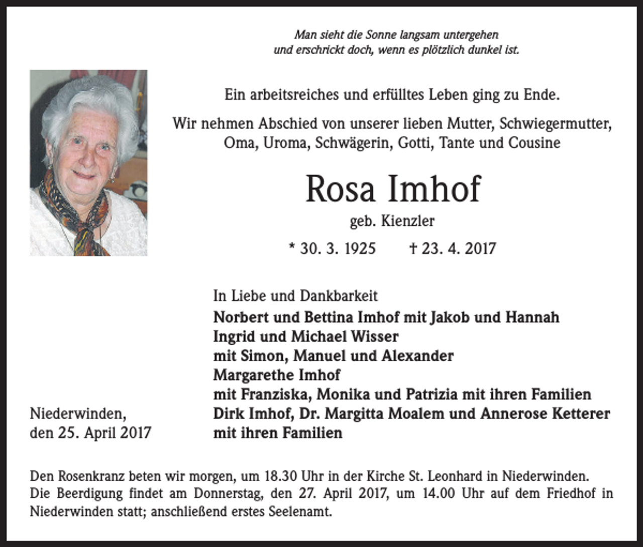 <p>Man sieht die Sonne langsam untergehen<br />und erschrickt doch, wenn es plötzlich dunkel ist.</p><p>Ein arbeitsreiches und erfülltes Leben ging zu Ende.<br />Wir nehmen Abschied von unserer lieben Mutter, Schwiegermutter,<br />Oma, Uroma, Schwägerin, Gotti, Tante und Cousine</p><p>Rosa Imhof<br />geb. Kienzler</p><p>* 30. 3. 1925 † 23. 4. 2017</p><p>Niederwinden,<br />den 25. April 2017</p><p>In Liebe und Dankbarkeit<br />Norbert und Bettina Imhof mit Jakob und Hannah<br />Ingrid und Michael Wisser<br />mit Simon, Manuel und Alexander<br />Margarethe Imhof<br />mit Franziska, Monika und Patrizia mit ihren Familien<br />Dirk Imhof, Dr. Margitta Moalem und Annerose Ketterer<br />mit ihren Familien</p><p>Den Rosenkranz beten wir morgen, um 18.30 Uhr in der Kirche St. Leonhard in Niederwinden.<br />Die Beerdigung findet am Donnerstag, den 27. April 2017, um 14.00 Uhr auf dem Friedhof in<br />­Niederwinden statt; anschließend erstes Seelenamt.</p>