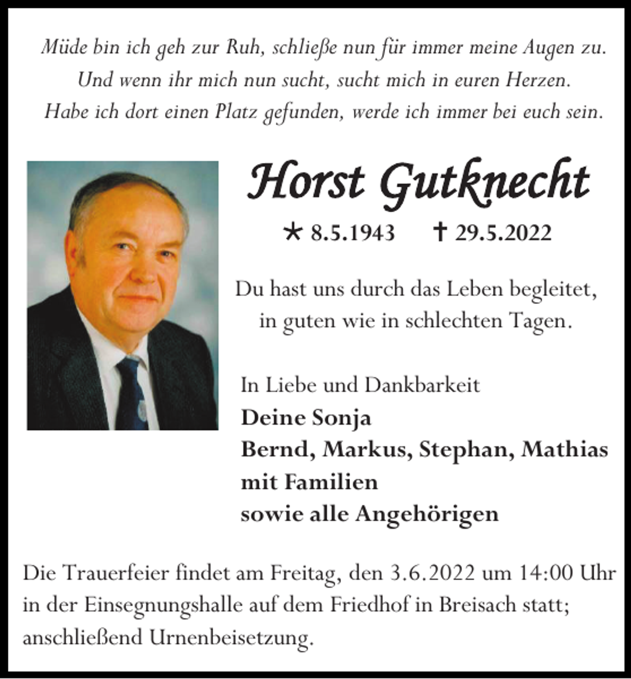 <p>Müde bin ich geh zur Ruh, schließe nun für immer meine Augen zu.<br />Und wenn ihr mich nun sucht, sucht mich in euren Herzen.<br />Habe ich dort einen Platz gefunden, werde ich immer bei euch sein.</p><p>Horst Gutknecht<br /> 8.5.1943</p><p> 29.5.2022</p><p>Du hast uns durch das Leben begleitet,<br />in guten wie in schlechten Tagen.<br />In Liebe und Dankbarkeit<br />Deine Sonja<br />Bernd, Markus, Stephan, Mathias<br />mit Familien<br />sowie alle Angehörigen<br />Die Trauerfeier findet am Freitag, den 3.6.2022 um 14:00 Uhr<br />in der Einsegnungshalle auf dem Friedhof in Breisach statt;<br />anschließend Urnenbeisetzung.</p>