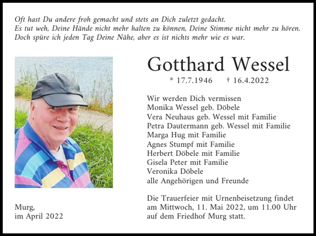 <p>Oft hast Du andere froh gemacht und stets an Dich zuletzt gedacht.<br />Es tut weh, Deine Hände nicht mehr halten zu können, Deine Stimme nicht mehr zu hören.<br />Doch spüre ich jeden Tag Deine Nähe, aber es ist nichts mehr wie es war.</p><p>Gotthard Wessel<br />* 17.7.1946</p><p>† 16.4.2022</p><p>Wir werden Dich vermissen<br />Monika Wessel geb. Döbele<br />Vera Neuhaus geb. Wessel mit Familie<br />Petra Dautermann geb. Wessel mit Familie<br />Marga Hug mit Familie<br />Agnes Stumpf mit Familie<br />Herbert Döbele mit Familie<br />Gisela Peter mit Familie<br />Veronika Döbele<br />alle Angehörigen und Freunde<br />Murg,<br />im April 2022</p><p>Die Trauerfeier mit Urnenbeisetzung findet<br />am Mittwoch, 11. Mai 2022, um 11.00 Uhr<br />auf dem Friedhof Murg statt.</p>