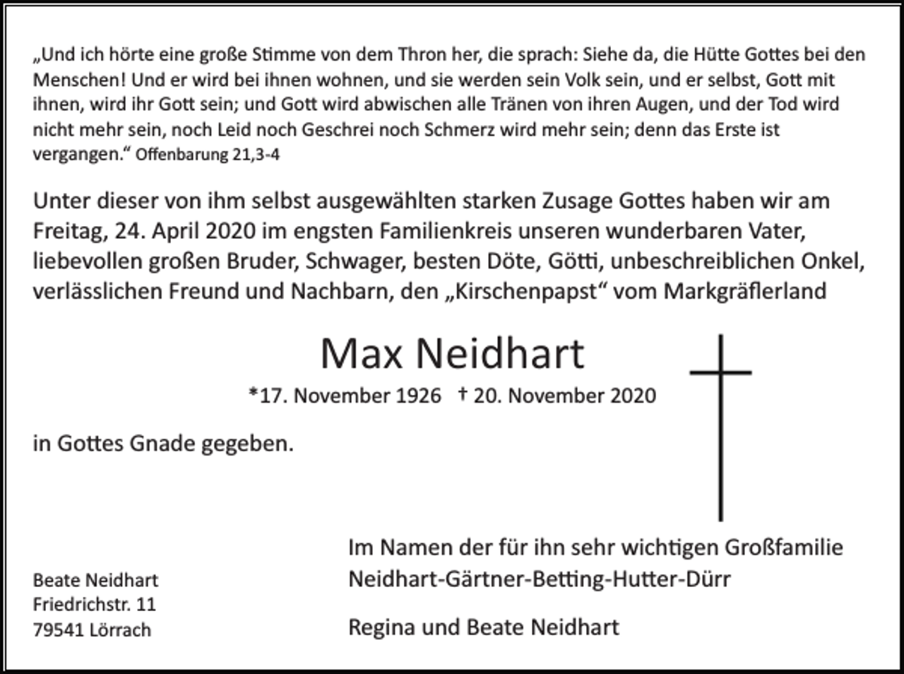 <p>„Und ich hörte eine große S�mme von dem Thron her, die sprach: Siehe da, die Hü�e Go�es bei den<br />Menschen! Und er wird bei ihnen wohnen, und sie werden sein Volk sein, und er selbst, Go� mit<br />ihnen, wird ihr Go� sein; und Go� wird abwischen alle Tränen von ihren Augen, und der Tod wird<br />nicht mehr sein, noch Leid noch Geschrei noch Schmerz wird mehr sein; denn das Erste ist<br />vergangen.“ Oﬀenbarung 21,3­4</p><p>Unter dieser von ihm selbst ausgewählten starken Zusage Go�es haben wir am<br />Freitag, 24. April 2020 im engsten Familienkreis unseren wunderbaren Vater,<br />liebevollen großen Bruder, Schwager, besten Döte, Gö�, unbeschreiblichen Onkel,<br />verlässlichen Freund und Nachbarn, den „Kirschenpapst“ vom Markgräﬂerland</p><p>Max Neidhart<br />*17. November 1926 † 20. November 2020</p><p>in Go�es Gnade gegeben.</p><p>Beate Neidhart<br />Friedrichstr. 11<br />79541 Lörrach</p><p>Im Namen der für ihn sehr wich�gen Großfamilie<br />Neidhart­Gärtner­Be�ng­Hu�er­Dürr<br />Regina und Beate Neidhart</p>