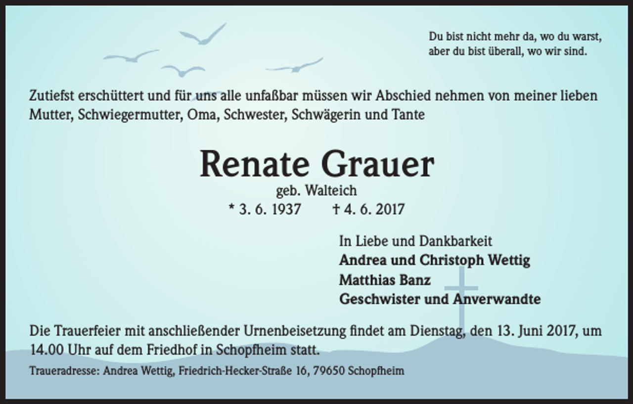 <p>Du bist nicht mehr da, wo du warst,<br />aber du bist überall, wo wir sind.</p><p>Zutiefst erschüttert und für uns alle unfaßbar müssen wir Abschied nehmen von meiner lieben<br />Mutter, Schwiegermutter, Oma, Schwester, Schwägerin und Tante</p><p>Renate Grauer<br />geb. Walteich<br />* 3. 6. 1937 † 4. 6. 2017</p><p>In Liebe und Dankbarkeit<br />Andrea und Christoph Wettig<br />Matthias Banz<br />Geschwister und Anverwandte<br />Die Trauerfeier mit anschließender Urnenbeisetzung findet am Dienstag, den 13. Juni 2017, um<br />14.00 Uhr auf dem Friedhof in Schopfheim statt.<br />Traueradresse: Andrea Wettig, Friedrich-Hecker-Straße 16, 79650 Schopfheim</p>