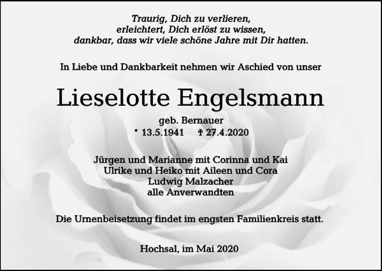 <p>Traurig, Dich zu verlieren,<br />erleichtert, Dich erlöst zu wissen,<br />dankbar, dass wir viele schöne Jahre mit Dir hatten.<br />In Liebe und Dankbarkeit nehmen wir Aschied von unser</p><p>Lieselotte Engelsmann<br />geb. Bernauer<br />* 13.5.1941 † 27.4.2020<br />Jürgen und Marianne mit Corinna und Kai<br />Ulrike und Heiko mit Aileen und Cora<br />Ludwig Malzacher<br />alle Anverwandten<br />Die Urnenbeisetzung findet im engsten Familienkreis statt.<br />Hochsal, im Mai 2020</p>