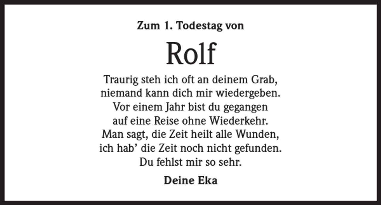 <p>Zum 1. Todestag von</p><p>Rolf</p><p>Traurig steh ich oft an deinem Grab,<br />niemand kann dich mir wiedergeben.<br />Vor einem Jahr bist du gegangen<br />auf eine Reise ohne Wiederkehr.<br />Man sagt, die Zeit heilt alle Wunden,<br />ich hab’ die Zeit noch nicht gefunden.<br />Du fehlst mir so sehr.<br />Deine Eka</p>