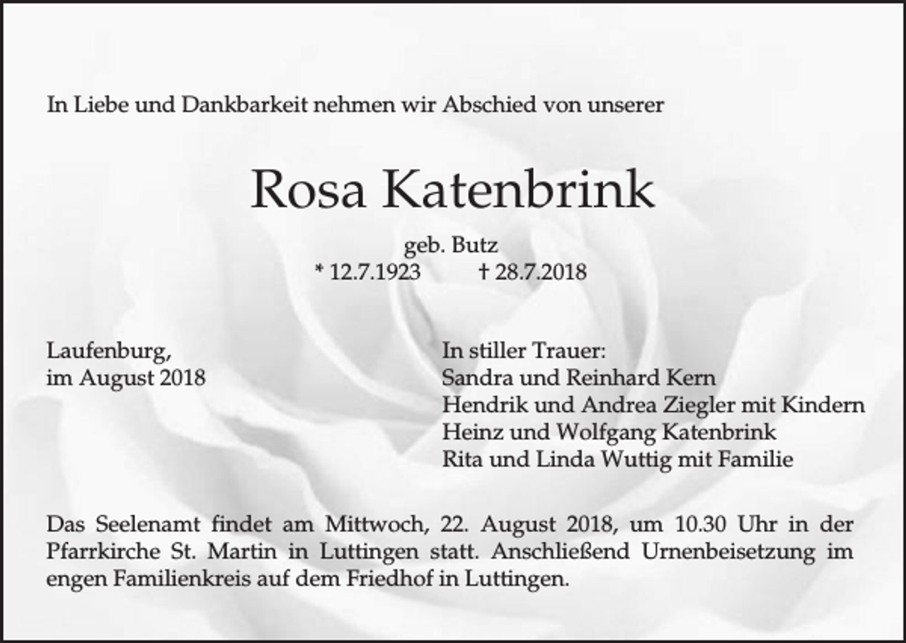 <p>In Liebe und Dankbarkeit nehmen wir Abschied von unserer</p><p>Rosa Katenbrink<br />geb. Butz<br />* 12.7.1923<br />† 28.7.2018<br />Laufenburg,<br />im August 2018</p><p>In stiller Trauer:<br />Sandra und Reinhard Kern<br />Hendrik und Andrea Ziegler mit Kindern<br />Heinz und Wolfgang Katenbrink<br />Rita und Linda Wuttig mit Familie</p><p>Das Seelenamt findet am Mittwoch, 22. August 2018, um 10.30 Uhr in der<br />Pfarrkirche St. Martin in Luttingen statt. Anschließend Urnenbeisetzung im<br />engen Familienkreis auf dem Friedhof in Luttingen.</p>