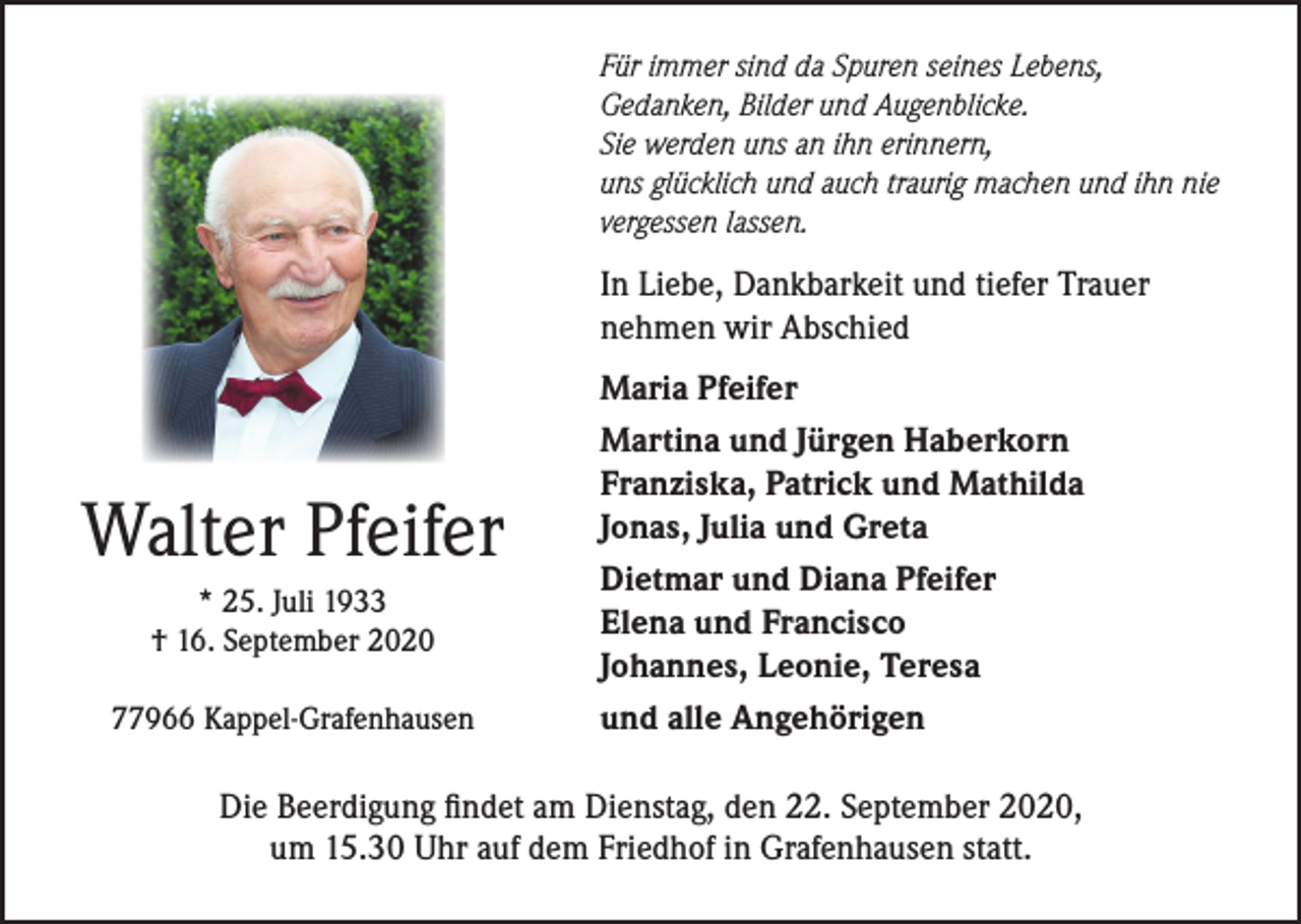 <p>Für immer sind da Spuren seines Lebens,<br />Gedanken, Bilder und Augenblicke.<br />Sie werden uns an ihn erinnern,<br />uns glücklich und auch traurig machen und ihn nie<br />vergessen lassen.</p><p>In Liebe, Dankbarkeit und tiefer Trauer<br />nehmen wir Abschied</p><p>Walter Pfeifer<br />* 25. Juli 1933<br />† 16. September 2020<br />77966 Kappel-Grafenhausen</p><p>Maria Pfeifer<br />Martina und Jürgen Haberkorn<br />Franziska, Patrick und Mathilda<br />Jonas, Julia und Greta<br />Dietmar und Diana Pfeifer<br />Elena und Francisco<br />Johannes, Leonie, Teresa<br />und alle Angehörigen</p><p>Die Beerdigung findet am Dienstag, den 22. September 2020,<br />um 15.30 Uhr auf dem Friedhof in Grafenhausen statt.</p>