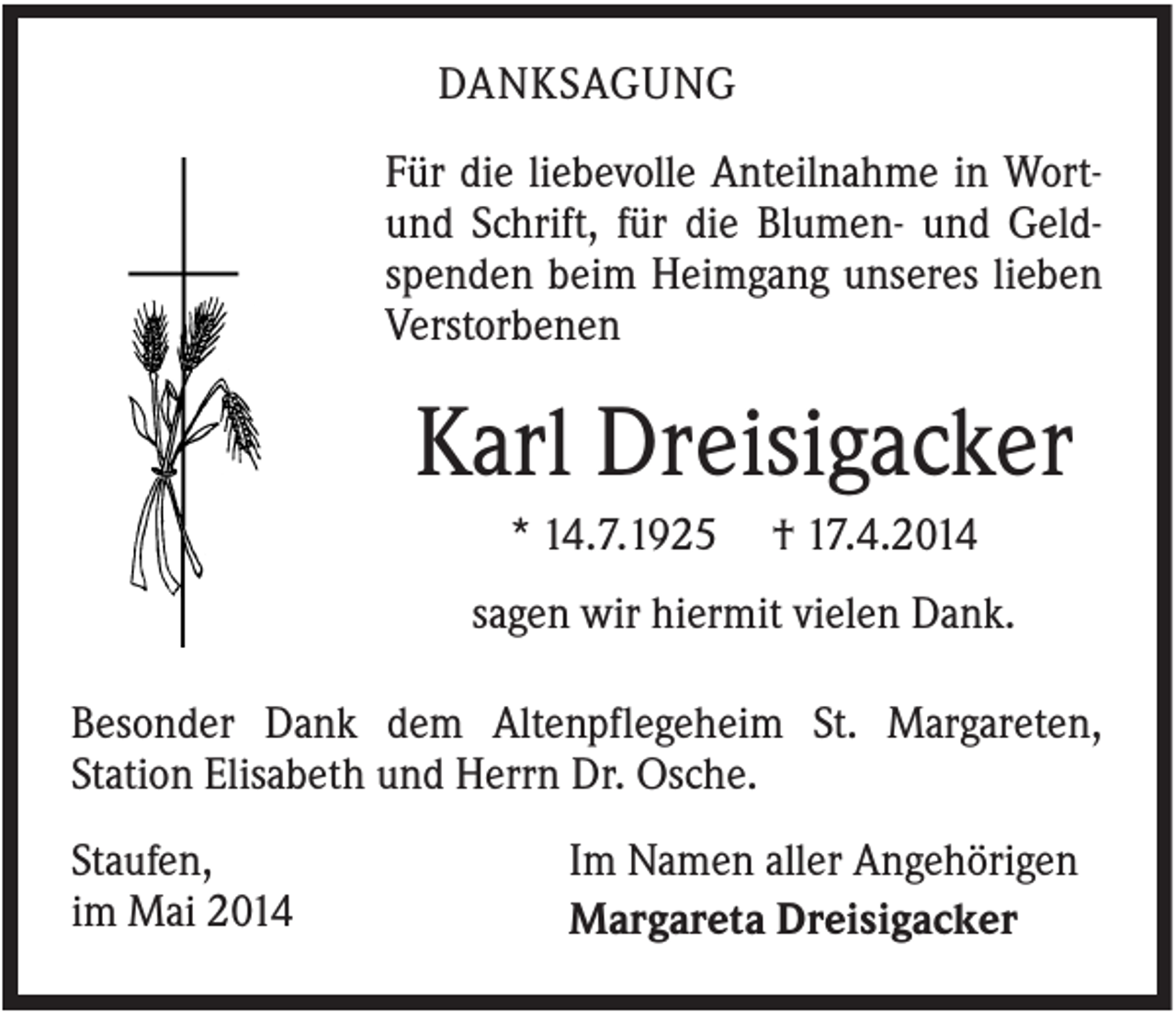 <p>DANKSAGUNG<br />Für die liebevolle Anteilnahme in Wortund Schrift, für die Blumen- und Geldspenden beim Heimgang unseres lieben<br />Verstorbenen</p><p>Karl Dreisigacker<br />* 14.7.1925</p><p>† 17.4.2014</p><p>sagen wir hiermit vielen Dank.<br />Besonder Dank dem Altenpflegeheim St. Margareten,<br />Station Elisabeth und Herrn Dr. Osche.<br />Staufen,<br />im Mai 2014</p><p>Im Namen aller Angehörigen<br />Margareta Dreisigacker</p>