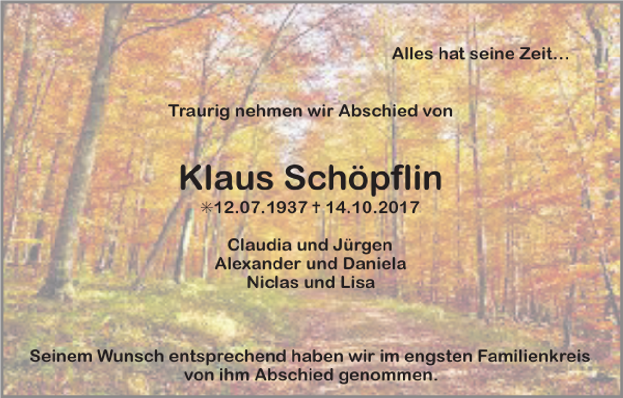 <p>Alles hat seine Zeit…<br />Traurig nehmen wir Abschied von</p><p>Klaus Schöpflin<br />✳12.07.1937 ✝ 14.10.2017<br />Claudia und Jürgen<br />Alexander und Daniela<br />Niclas und Lisa</p><p>Seinem Wunsch entsprechend haben wir im engsten Familienkreis<br />von ihm Abschied genommen.</p>
