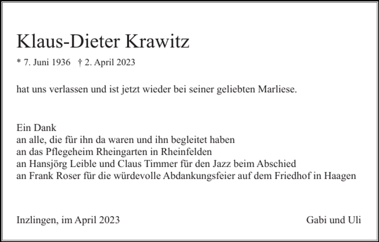 <p>Klaus-Dieter Krawitz<br />* 7. Juni 1936 † 2. April 2023</p><p>hat uns verlassen und ist jetzt wieder bei seiner geliebten Marliese.</p><p>Ein Dank<br />an alle, die für ihn da waren und ihn begleitet haben<br />an das Pflegeheim Rheingarten in Rheinfelden<br />an Hansjörg Leible und Claus Timmer für den Jazz beim Abschied<br />an Frank Roser für die würdevolle Abdankungsfeier auf dem Friedhof in Haagen</p><p>Inzlingen, im April 2023</p><p>Gabi und Uli</p>