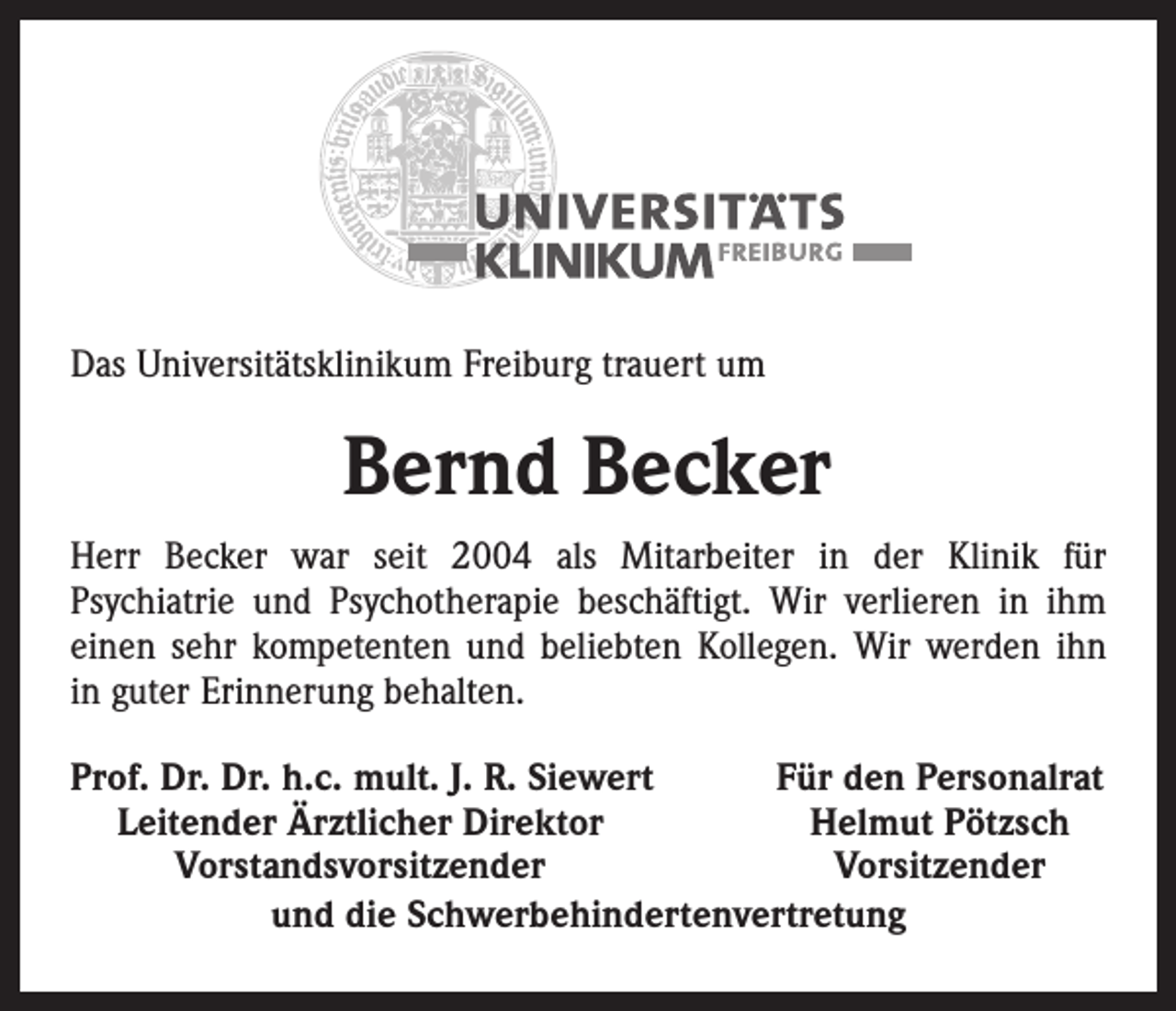<p>Das Universitätsklinikum Freiburg trauert um</p><p>Bernd Becker<br />Herr Becker war seit 2004 als Mitarbeiter in der Klinik für­<br />Psychiatrie und Psychotherapie beschäftigt. Wir verlieren in ihm<br />einen sehr kompetenten und beliebten Kollegen. Wir werden ihn<br />in guter ­Erinnerung behalten.<br />rof. Dr. Dr. h.c. mult. J. R. Siewert<br />P<br />Für den Personalrat<br />Leitender Ärztlicher Direktor<br />Helmut Pötzsch</p><p>Vorstandsvorsitzender<br />Vorsitzender<br />und die Schwerbehindertenvertretung</p>