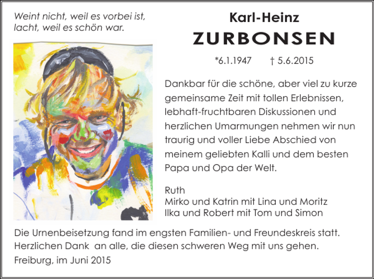 <p>Weint nicht, weil es vorbei ist,<br />lacht, weil es schön war.</p><p>Karl-Heinz</p><p>ZURBONSEN<br />*6.1.1947</p><p>† 5.6.2015</p><p>Dankbar für die schöne, aber viel zu kurze<br />gemeinsame Zeit mit tollen Erlebnissen,<br />lebhaft-fruchtbaren Diskussionen und<br />herzlichen Umarmungen nehmen wir nun<br />traurig und voller Liebe Abschied von<br />­meinem geliebten Kalli und dem besten<br />Papa und Opa der Welt.<br />Ruth<br />Mirko und Katrin mit Lina und Moritz<br />Ilka und Robert mit Tom und Simon<br />Die Urnenbeisetzung fand im engsten Familien- und Freundeskreis statt.<br />Herzlichen Dank an alle, die diesen schweren Weg mit uns gehen.<br />Freiburg, im Juni 2015</p>