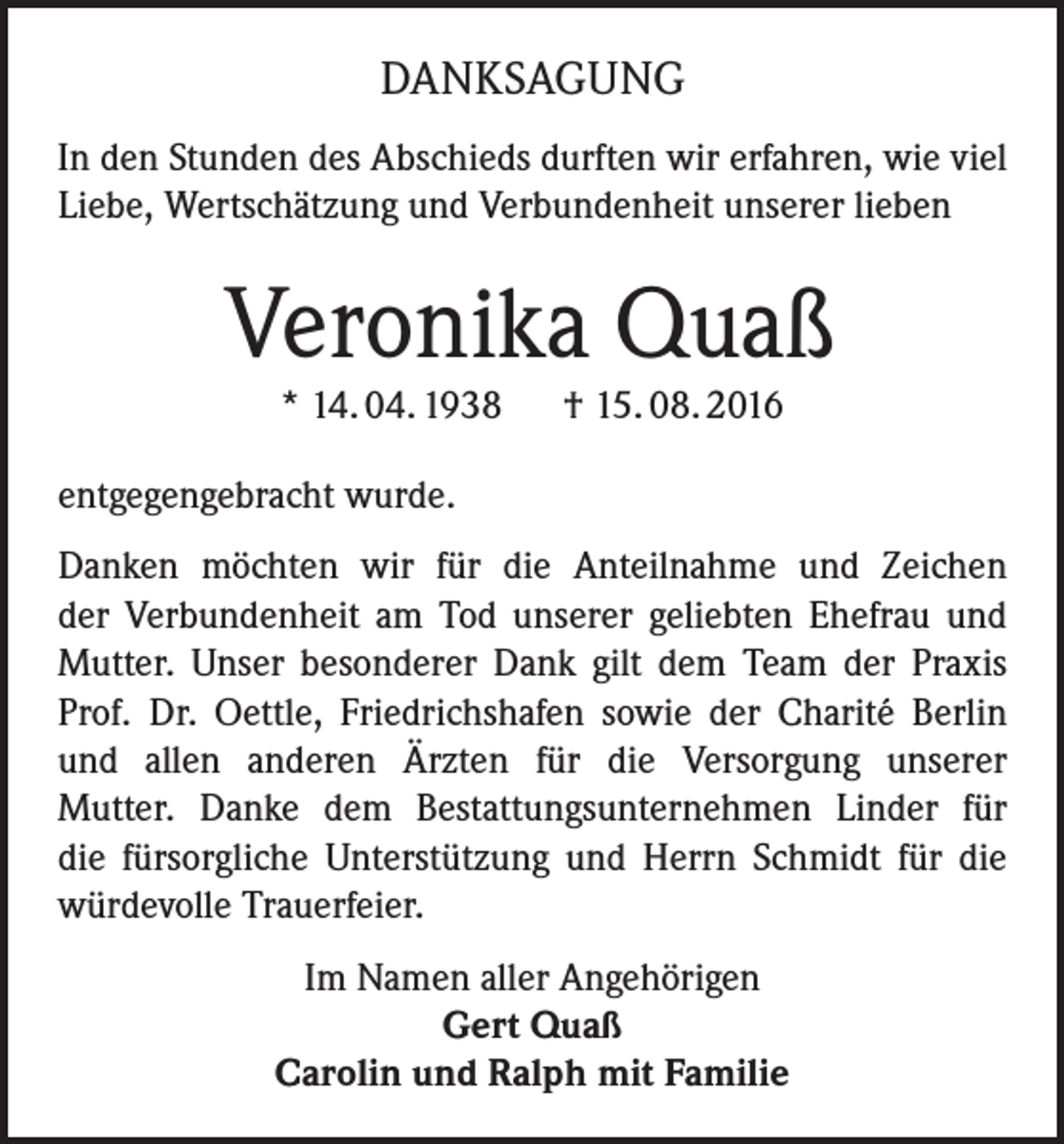 <p>danksagung<br />In den Stunden des Abschieds durften wir erfahren, wie viel<br />Liebe, Wertschätzung und Verbundenheit unserer lieben</p><p>Veronika Quaß<br />* 14. 04. 1938 † 15. 08. 2016</p><p>entgegengebracht wurde.<br />Danken möchten wir für die Anteilnahme und Zeichen<br />der Verbundenheit am Tod unserer geliebten Ehefrau und<br />Mutter. Unser besonderer Dank gilt dem Team der Praxis<br />Prof. Dr. Oettle, Friedrichshafen sowie der Charité Berlin<br />und allen anderen Ärzten für die Versorgung unserer<br />Mutter. Danke dem Bestattungsunternehmen Linder für<br />die fürsorgliche Unterstützung und Herrn Schmidt für die<br />würdevolle Trauerfeier.<br />Im Namen aller Angehörigen<br />Gert Quaß<br />Carolin und Ralph mit Familie</p>