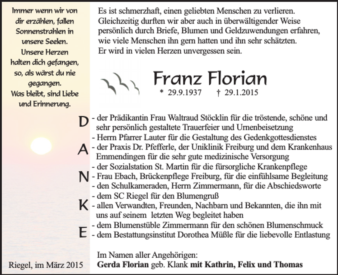 <p>Immer wenn wir von<br />dir erzählen, fallen<br />Sonnenstrahlen in<br />unsere Seelen.<br />Unsere Herzen<br />halten dich gefangen,<br />so, als wärst du nie<br />gegangen.<br />Was bleibt, sind Liebe<br />und Erinnerung.</p><p>Es ist schmerzhaft, einen geliebten Menschen zu verlieren.<br />Gleichzeitig durften wir aber auch in überwältigender Weise<br />persönlich durch Briefe, Blumen und Geldzuwendungen erfahren,<br />wie viele Menschen ihn gern hatten und ihn sehr schätzten.<br />Er wird in vielen Herzen unvergessen sein.</p><p>Franz Florian<br />* 29.9.1937</p><p>† 29.1.2015</p><p>der Prädikantin Frau Waltraud Stöcklin für die tröstende, schöne und<br />D - sehr<br />persönlich gestaltete Trauerfeier und Urnenbeisetzung</p><p>A<br />N<br />K<br />E<br />Riegel, im März 2015</p><p>- Herrn Pfarrer Lauter für die Gestaltung des Gedenkgottesdienstes<br />- der Praxis Dr. Pfefferle, der Uniklinik Freiburg und dem Krankenhaus<br />Emmendingen für die sehr gute medizinische Versorgung<br />- der Sozialstation St. Martin für die fürsorgliche Krankenpflege<br />- Frau Ebach, Brückenpflege Freiburg, für die einfühlsame Begleitung<br />- den Schulkameraden, Herrn Zimmermann, für die Abschiedsworte<br />- dem SC Riegel für den Blumengruß<br />- allen Verwandten, Freunden, Nachbarn und Bekannten, die ihn mit<br />uns auf seinem letzten Weg begleitet haben<br />- dem Blumenstüble Zimmermann für den schönen Blumenschmuck<br />- dem Bestattungsinstitut Dorothea Müßle für die liebevolle Entlastung<br />Im Namen aller Angehörigen:<br />Gerda Florian geb. Klank mit Kathrin, Felix und Thomas</p>