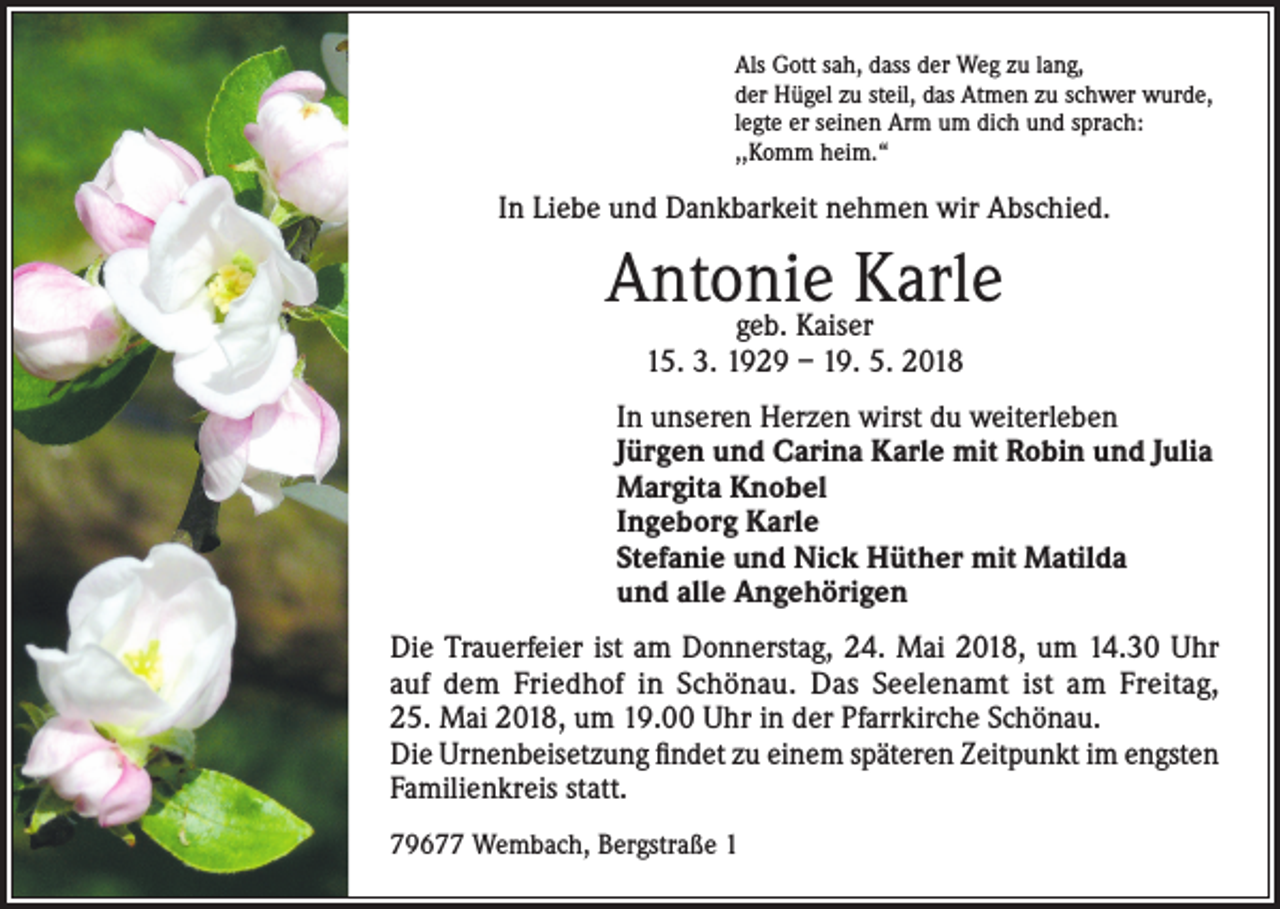 <p>Als Gott sah, dass der Weg zu lang,<br />der Hügel zu steil, das Atmen zu schwer wurde,<br />legte er seinen Arm um dich und sprach:<br />,,Komm heim.“</p><p>In Liebe und Dankbarkeit nehmen wir Abschied.</p><p>Antonie<br />Karle<br />geb. Kaiser<br />15. 3. 1929 – 19. 5. 2018</p><p>In unseren Herzen wirst du weiterleben<br />Jürgen und Carina Karle mit Robin und Julia<br />Margita Knobel<br />Ingeborg Karle<br />Stefanie und Nick Hüther mit Matilda<br />und alle Angehörigen<br />Die Trauerfeier ist am Donnerstag, 24. Mai 2018, um 14.30 Uhr<br />auf dem Friedhof in Schönau. Das Seelenamt ist am Freitag,<br />25. Mai 2018, um 19.00 Uhr in der Pfarrkirche Schönau.<br />Die Urnenbeisetzung findet zu einem späteren Zeitpunkt im engsten<br />Familienkreis statt.<br />79677 Wembach, Bergstraße 1</p>