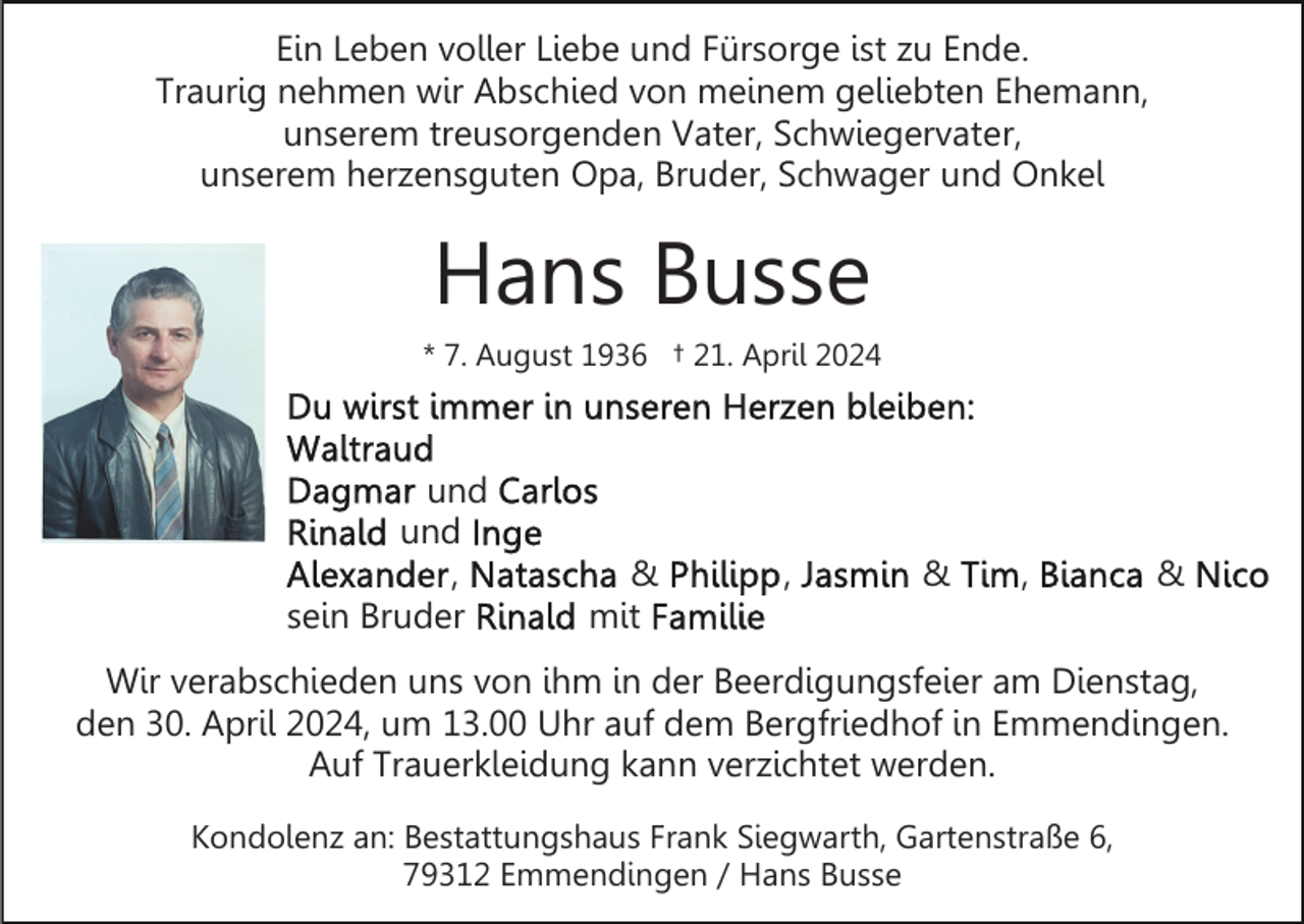 <p>Ein Leben voller Liebe und Fürsorge ist zu Ende.<br />Traurig nehmen wir Abschied von meinem geliebten Ehemann,<br />unserem treusorgenden Vater, Schwiegervater,<br />unserem herzensguten Opa, Bruder, Schwager und Onkel</p>
<p>Hans Busse<br />* 7. August 1936 † 21. April 2024</p>
<p>Du wirst immer in unseren Herzen bleiben:<br />Waltraud<br />Dagmar und Carlos<br />Rinald und Inge<br />Alexander, Natascha &amp; Philipp, Jasmin &amp; Tim, Bianca &amp; Nico<br />sein Bruder Rinald mit Familie</p>
<p>Wir verabschieden uns von ihm in der Beerdigungsfeier am Dienstag,<br />den 30. April 2024, um 13.00 Uhr auf dem Bergfriedhof in Emmendingen.<br />Auf Trauerkleidung kann verzichtet werden.<br />Kondolenz an: Bestattungshaus Frank Siegwarth, Gartenstraße 6,<br />79312 Emmendingen / Hans Busse</p>
