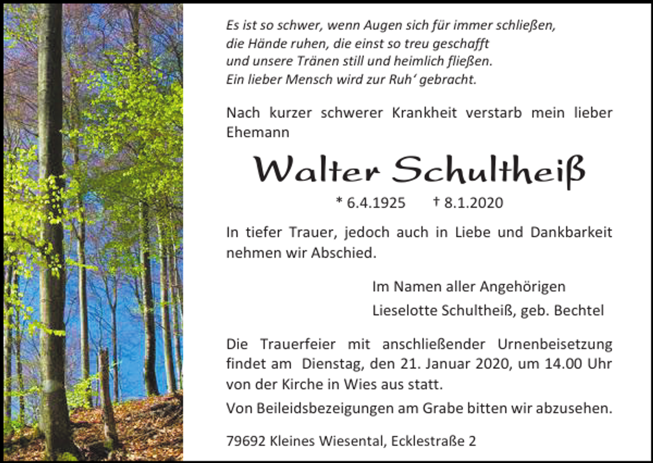 <p>Es ist so schwer, wenn Augen sich für immer schließen,<br />die Hände ruhen, die einst so treu geschafft<br />und unsere Tränen still und heimlich fließen.<br />Ein lieber Mensch wird zur Ruh‘ gebracht.</p><p>Nach kurzer schwerer Krankheit verstarb mein lieber<br />Ehemann</p><p>Walter Schultheiß<br />* 6.4.1925</p><p>† 8.1.2020</p><p>In tiefer Trauer, jedoch auch in Liebe und Dankbarkeit<br />nehmen wir Abschied.<br />Im Namen aller Angehörigen<br />Lieselotte Schultheiß, geb. Bechtel<br />Die Trauerfeier mit anschließender Urnenbeisetzung<br />findet am Dienstag, den 21. Januar 2020, um 14.00 Uhr<br />von der Kirche in Wies aus statt.<br />Von Beileidsbezeigungen am Grabe bitten wir abzusehen.<br />79692 Kleines Wiesental, Ecklestraße 2</p>