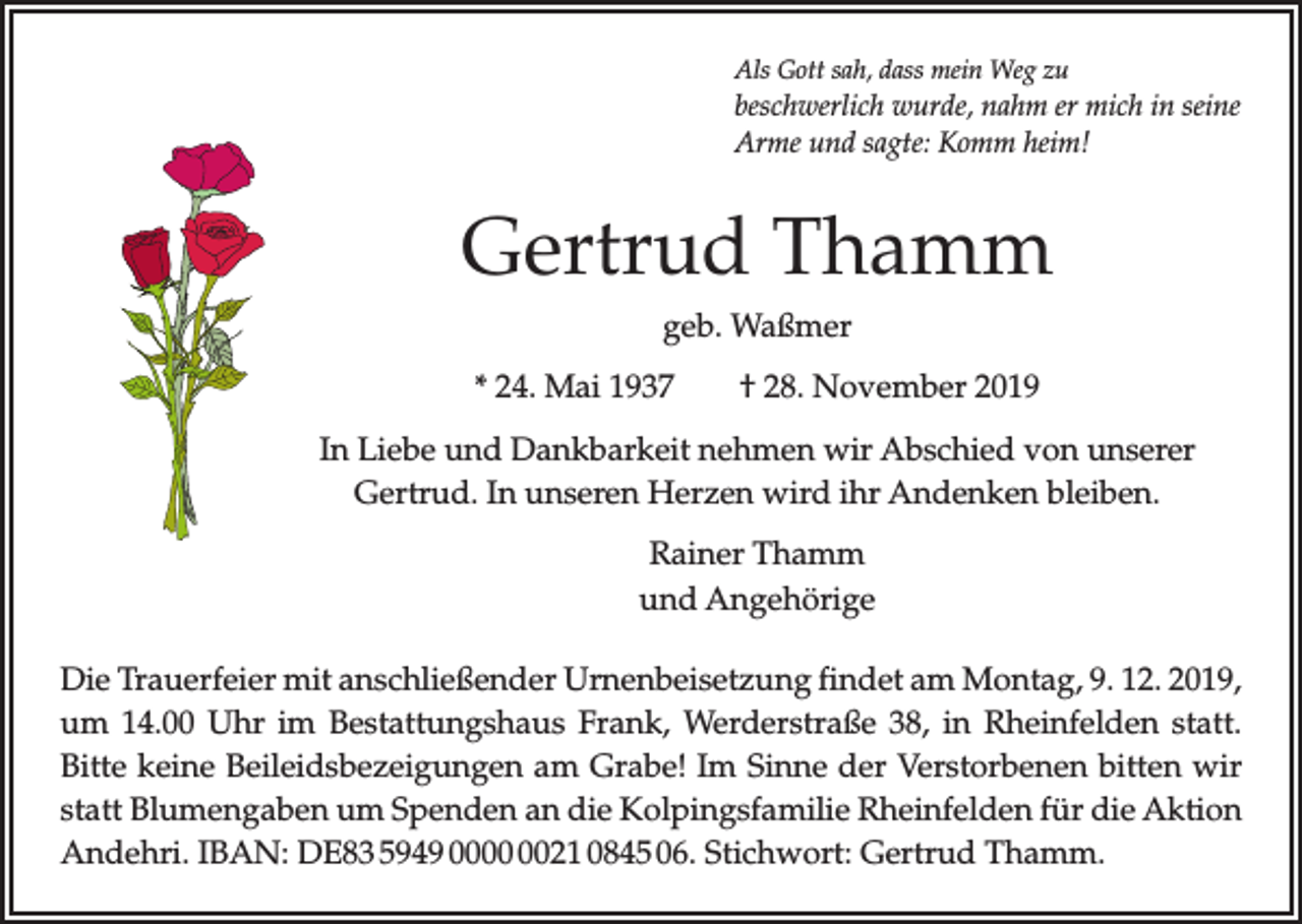 <p>Als Gott sah, dass mein Weg zu</p><p>beschwerlich wurde, nahm er mich in seine<br />Arme und sagte: Komm heim!</p><p>Gertrud Thamm<br />geb. Waßmer<br />* 24. Mai 1937 † 28. November 2019<br />In Liebe und Dankbarkeit nehmen wir Abschied von unserer<br />Gertrud. In unseren Herzen wird ihr Andenken bleiben.<br />Rainer Thamm<br />und Angehörige<br />Die Trauerfeier mit anschließender Urnenbeisetzung findet am Montag, 9. 12. 2019,<br />um 14.00 Uhr im Bestattungshaus Frank, Werderstraße 38, in Rheinfelden statt.<br />Bitte keine Beileidsbezeigungen am Grabe! Im Sinne der Verstorbenen bitten wir<br />statt Blumengaben um Spenden an die Kolpingsfamilie Rheinfelden für die Aktion<br />Andehri. IBAN: DE83 5949 0021 0845 06. Stichwort: Gertrud Thamm.</p>