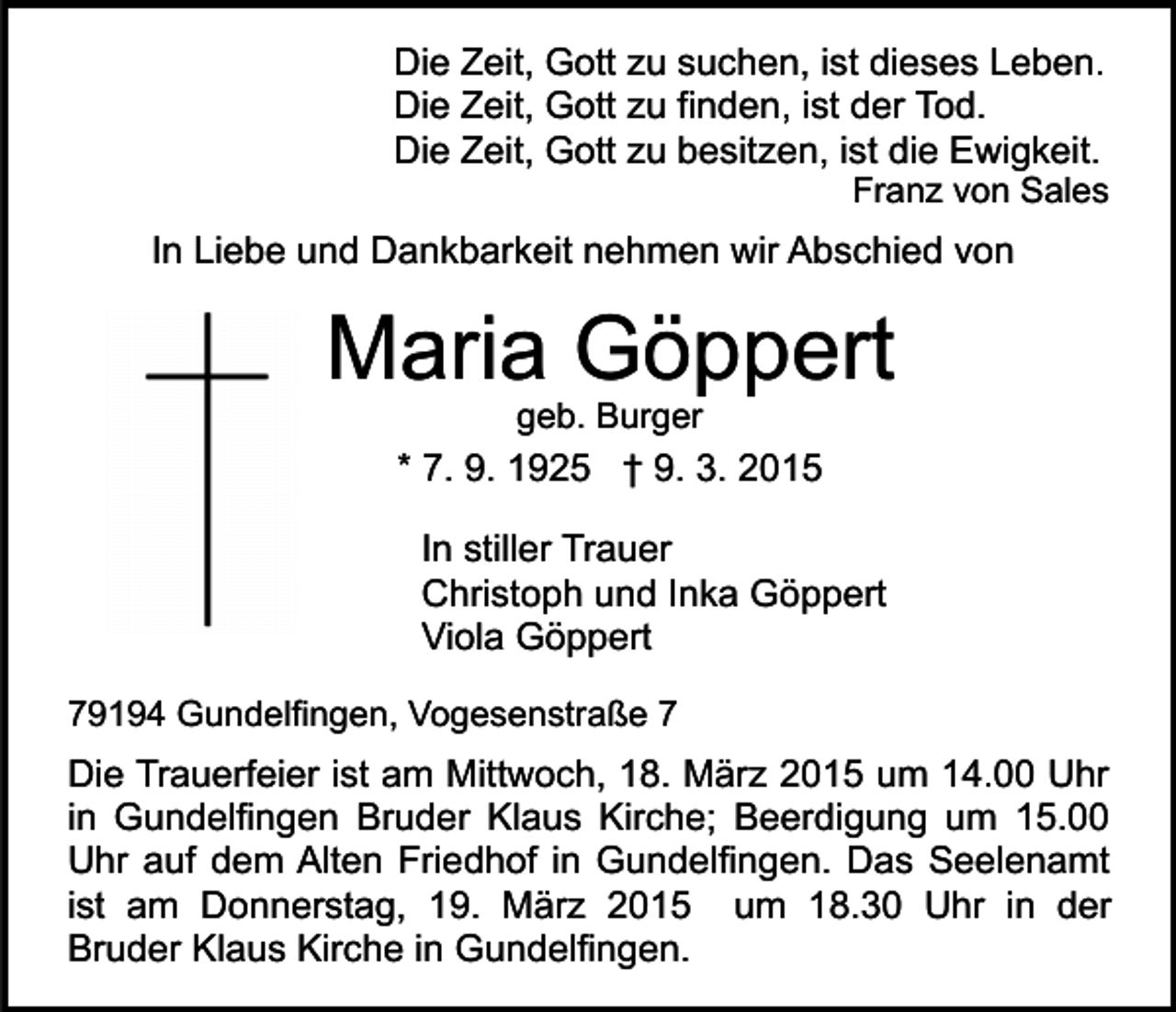 <p>Die Zeit, Gott zu suchen, ist dieses Leben.<br />Die Zeit, Gott zu finden, ist der Tod.<br />Die Zeit, Gott zu besitzen, ist die Ewigkeit.</p><p>Franz von Sales</p><p>In Liebe und Dankbarkeit nehmen wir Abschied von</p><p>Maria Göppert<br />geb. Burger</p><p>* 7. 9. 1925 † 9. 3. 2015<br />In stiller Trauer<br />Christoph und Inka Göppert<br />Viola Göppert<br />79194 Gundelfingen, Vogesenstraße 7</p><p>Die Trauerfeier ist am Mittwoch, 18. März 2015 um 14.00 Uhr<br />in Gundelfingen Bruder Klaus Kirche; Beerdigung um 15.00<br />Uhr auf dem Alten Friedhof in Gundelfingen. Das Seelenamt<br />ist am Donnerstag, 19. März 2015 um 18.30 Uhr in der<br />Bruder Klaus Kirche in Gundelfingen.</p>