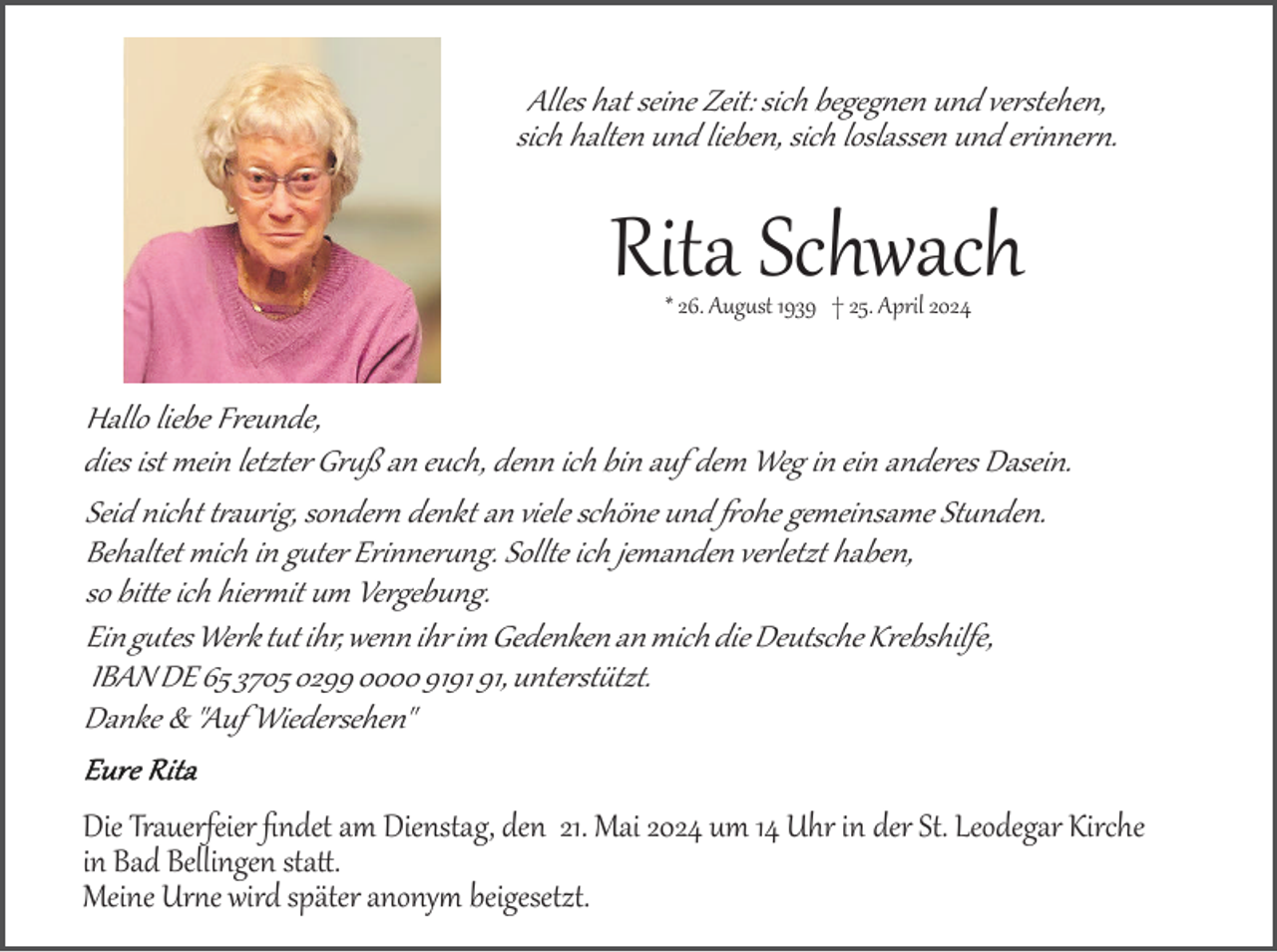 <p>Alles hat seine Zeit: sich begegnen und verstehen,<br />sich halten und lieben, sich loslassen und erinnern.</p><p>Rita Schwach<br />* 26. August 1939 † 25. April 2024</p><p>Hallo liebe Freunde,<br />dies ist mein letzter Gruß an euch, denn ich bin auf dem Weg in ein anderes Dasein.<br />Seid nicht traurig, sondern denkt an viele schöne und fohe gemeinsame Stunden.<br />Behaltet mich in guter Erinnerung. Sollte ich jemanden verletzt haben,<br />so bitte ich hiermit um Vergebung.<br />Ein gutes Werk tut ihr, wenn ihr im Gedenken an mich die Deutsche Krebshilfe,<br />IBAN DE 65 3705 0299 0000 91, unterstützt.<br />Danke &amp; "Auf Wiedersehen"<br />Die Trauerfeier ﬁndet am Dienstag, den 21. Mai 2024 um 14 Uhr in der St. Leodegar Kirche<br />in Bad Bellingen statt.<br />Meine Urne wird später anonym beigesetzt.</p>