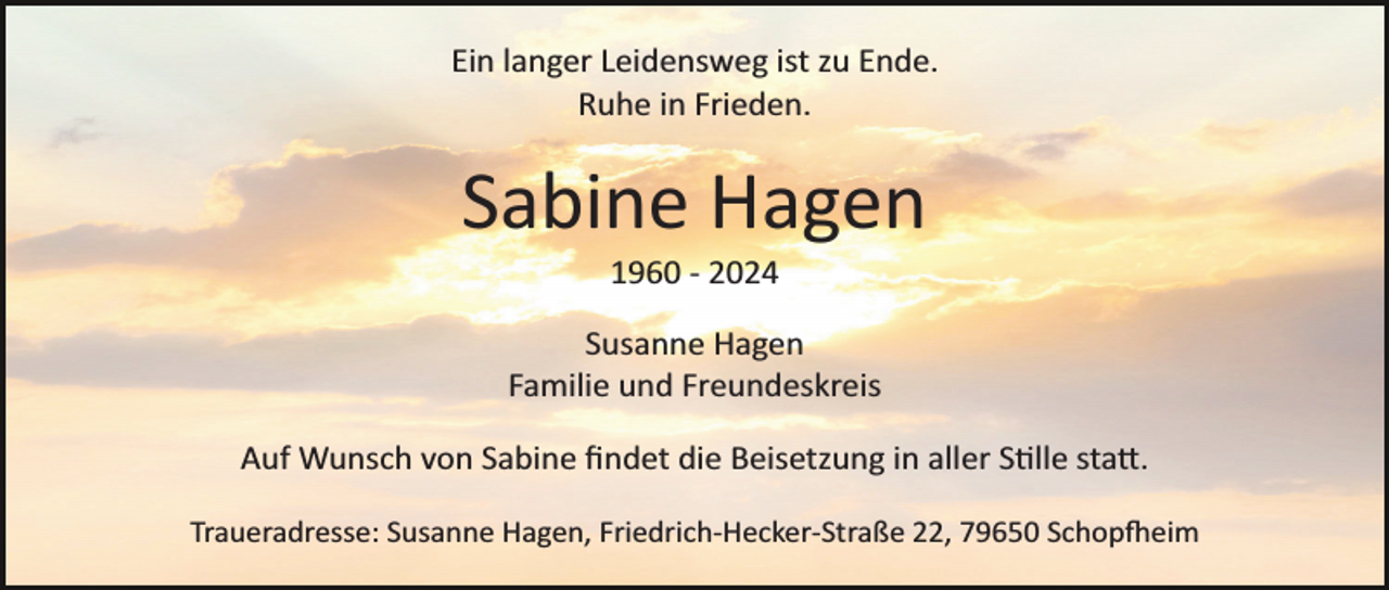 <p>Ein langer Leidensweg ist zu Ende.<br />Ruhe in Frieden.</p>
<p>Sabine Hagen<br />1960 ­ 2024<br />Susanne Hagen<br />Familie und Freundeskreis<br />Auf Wunsch von Sabine ﬁndet die Beisetzung in aller Stille statt.<br />Traueradresse: Susanne Hagen, Friedrich­Hecker­Straße 22, 79650 Schopfeim</p>