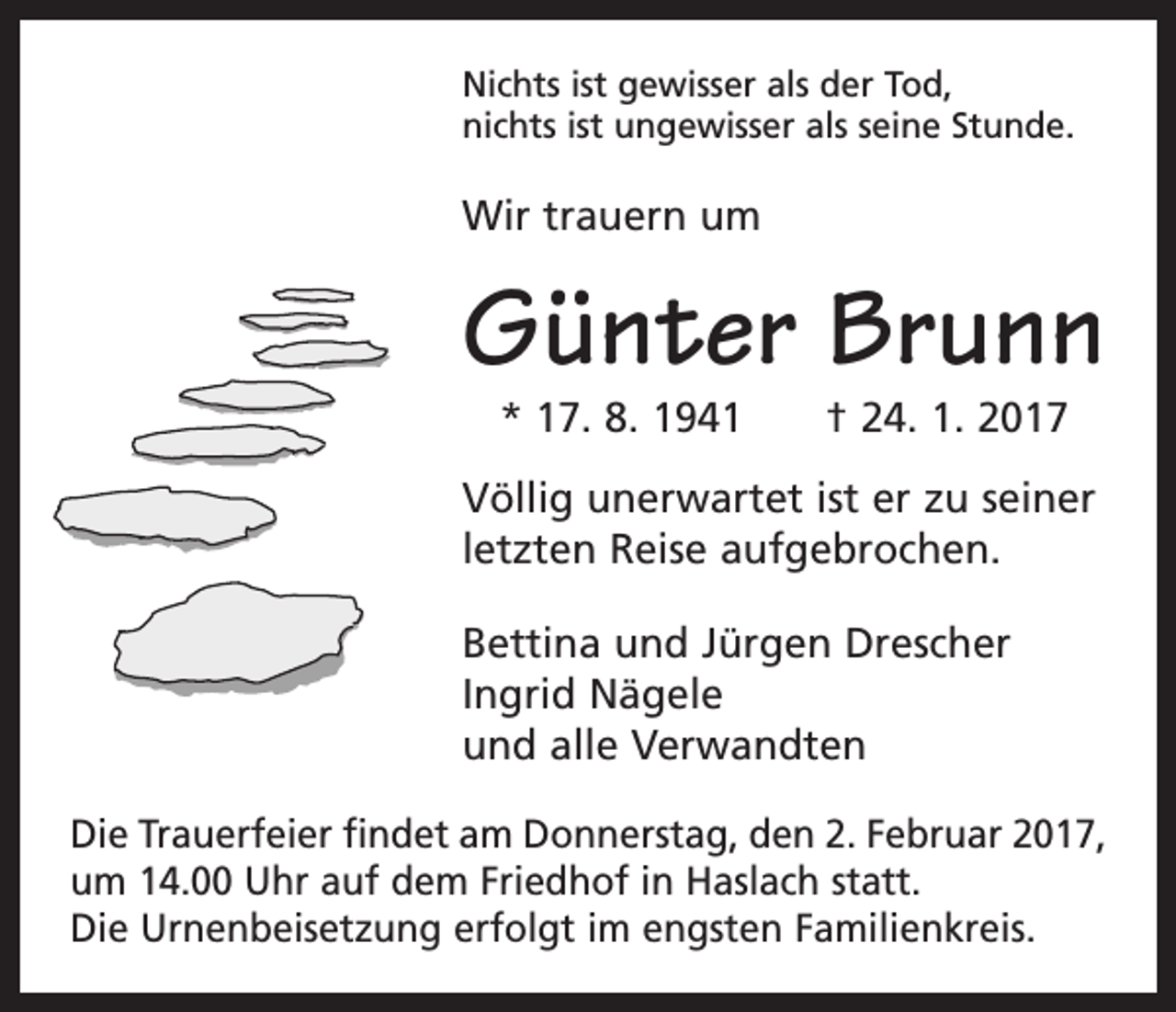 <p>Nichts ist gewisser als der Tod,<br />nichts ist ungewisser als seine Stunde.</p><p>Wir trauern um</p><p>Günter Brunn<br />* 17. 8. 1941 † 24. 1. 2017</p><p>Völlig unerwartet ist er zu seiner<br />letzten Reise aufgebrochen.<br />Bettina und Jürgen Drescher<br />Ingrid Nägele<br />und alle Verwandten<br />Die Trauerfeier findet am Donnerstag, den 2. Februar 2017,<br />um 14.00 Uhr auf dem Friedhof in Haslach statt.<br />Die Urnenbeisetzung erfolgt im engsten Familienkreis.</p>