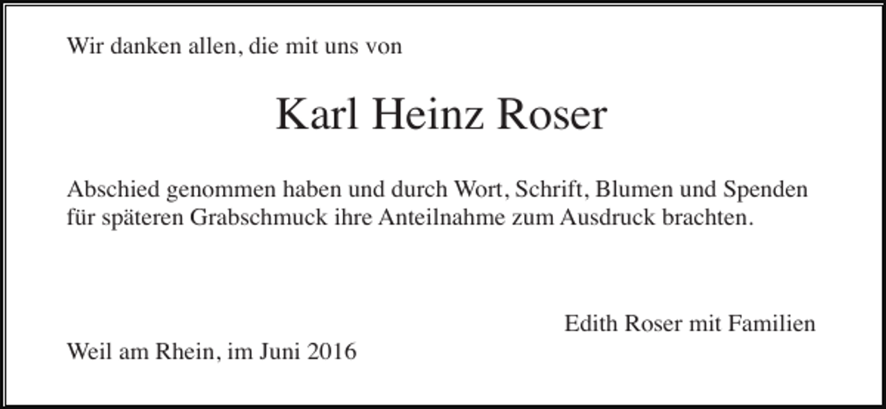 <p>Wir danken allen, die mit uns von</p><p>Karl Heinz Roser<br />Abschied genommen haben und durch Wort, Schrift, Blumen und Spenden<br />für späteren Grabschmuck ihre Anteilnahme zum Ausdruck brachten.</p><p>Edith Roser mit Familien<br />Weil am Rhein, im Juni 2016</p>