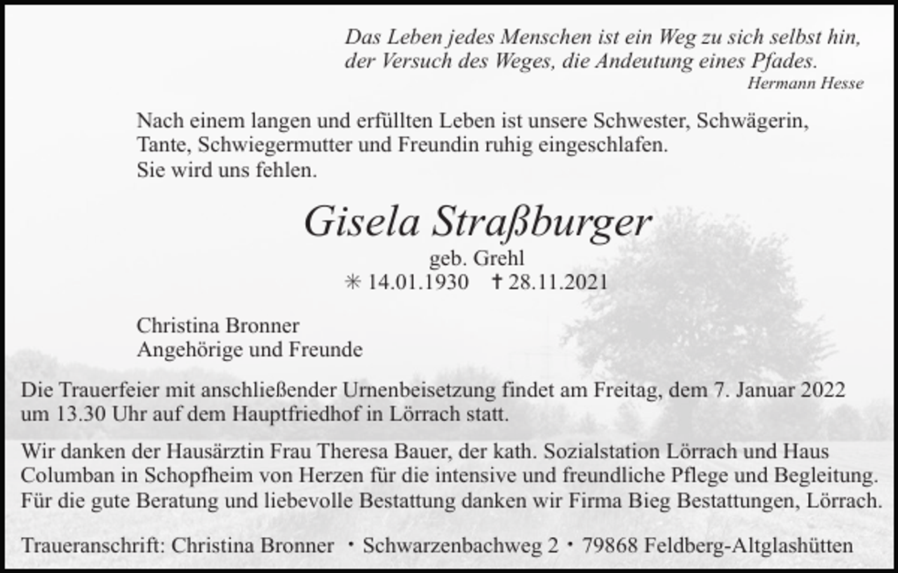 <p>Das Leben jedes Menschen ist ein Weg zu sich selbst hin,<br />der Versuch des Weges, die Andeutung eines Pfades.<br />Hermann Hesse</p><p>Nach einem langen und erfüllten Leben ist unsere Schwester, Schwägerin,<br />Tante, Schwiegermutter und Freundin ruhig eingeschlafen.<br />Sie wird uns fehlen.</p><p>Gisela Straßburger<br />geb. Grehl<br />✳ 14.01.1930 ✝ 28.11.2021<br />Christina Bronner<br />Angehörige und Freunde<br />Die Trauerfeier mit anschließender Urnenbeisetzung findet am Freitag, dem 7. Januar 2022<br />um 13.30 Uhr auf dem Hauptfriedhof in Lörrach statt.<br />Wir danken der Hausärztin Frau Theresa Bauer, der kath. Sozialstation Lörrach und Haus<br />Columban in Schopfheim von Herzen für die intensive und freundliche Pflege und Begleitung.<br />Für die gute Beratung und liebevolle Bestattung danken wir Firma Bieg Bestattungen, Lörrach.<br />Traueranschrift: Christina Bronner ・Schwarzenbachweg 2・79868 Feldberg-Altglashütten</p>