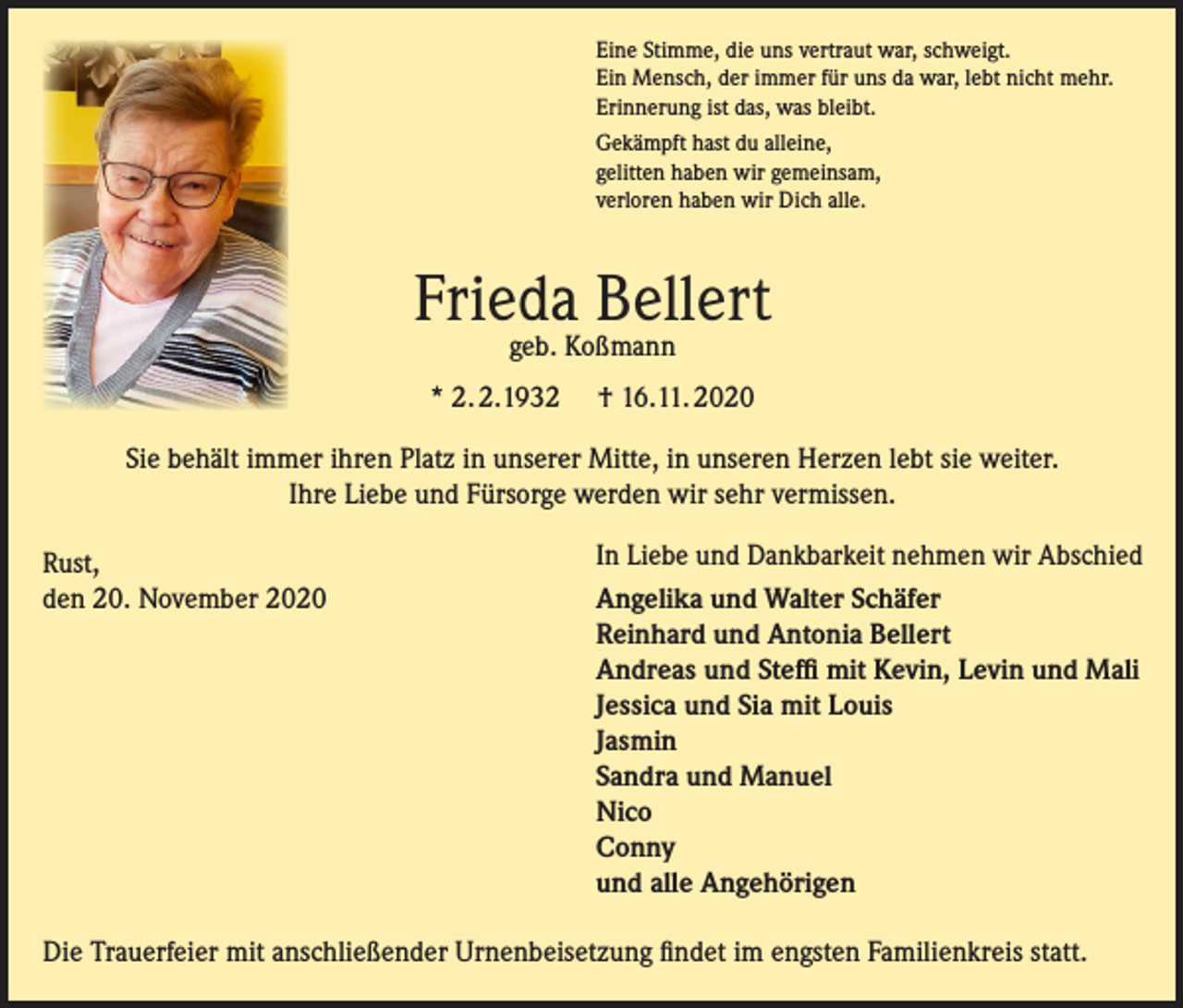 <p>Eine Stimme, die uns vertraut war, schweigt.<br />Ein Mensch, der immer für uns da war, lebt nicht mehr.<br />Erinnerung ist das, was bleibt.<br />Gekämpft hast du alleine,<br />gelitten haben wir gemeinsam,<br />verloren haben wir Dich alle.</p><p>Frieda Bellert<br />geb. Koßmann</p><p>* 2. 2.1932</p><p>† 16.11. 2020</p><p>Sie behält immer ihren Platz in unserer Mitte, in unseren Herzen lebt sie weiter.<br />Ihre Liebe und Fürsorge werden wir sehr vermissen.<br />Rust,<br />den 20. November 2020</p><p>In Liebe und Dankbarkeit nehmen wir Abschied<br />Angelika und Walter Schäfer<br />Reinhard und Antonia Bellert<br />Andreas und Steffi mit Kevin, Levin und Mali<br />Jessica und Sia mit Louis<br />Jasmin<br />Sandra und Manuel<br />Nico<br />Conny<br />und alle Angehörigen</p><p>Die Trauerfeier mit anschließender Urnenbeisetzung findet im engsten Familienkreis statt.</p>