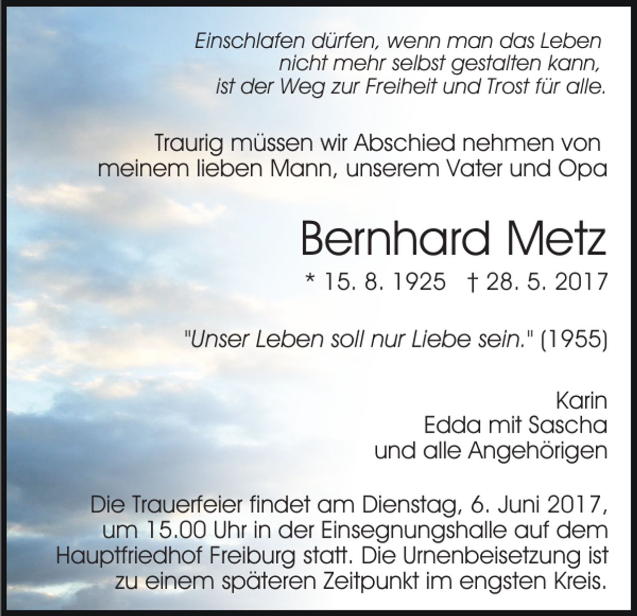 <p>Einschlafen<br />Ei<br />ns c hl af e n dürfen,<br />d ürf e n, wenn<br />w e n n man<br />m a n das<br />d as LLeben<br />eben<br />ni<br />c ht mehr<br />m e hr sselbst<br />el bst gestalten<br />g est a lt e n kann,<br />k a n n,<br />nicht<br />ist der<br />d er Weg<br />W e g zur<br />z ur Freiheit<br />Fr ei h eit und<br />u n d Trost<br />Tr ost ffür<br />ür alle.<br />all e.</p><p>Traurig<br />Tr<br />a uri g müssen<br />m üss e n wir<br />wir Abschied<br />A bs chi e d nnehmen<br />e h m e n vvon<br />on<br />mmeinem<br />ei n e m li lieben<br />e b e n MMann,<br />a n n, uunserem<br />ns er e m VVater<br />at er uund<br />n d Opa<br />Opa</p><p>BBernhard<br />er n h ar d Metz<br />M et z</p><p>* 15.<br />1 5. 8.<br />8. 1925<br />1 9 2 5 †† 28.<br />2 8. 5.<br />5.<br />*</p><p>""Unser<br />U ns er Leben<br />L e b e n soll<br />s oll nur<br />n ur Liebe<br />Lie b e ssein."<br />ei n." (1955)<br />( 1 9 )<br />KKarin<br />ari n<br />Edda<br />E d d a mit<br />mit SSascha<br />as c h a<br />und<br />u n d alle<br />all e Angehörigen<br />A n g e h öri g e n<br />DiDie<br />e TrTrauerfeier<br />a u erf ei er fifindet<br />n d et aam<br />m DiDienstag,<br />e nst a g, 6.6.J Juni<br />u ni 017,<br />0 1 7,<br />uum<br />m 15.00<br />1 5. UUhr<br />hr i in<br />n der<br />d er EiEinsegnungshalle<br />n s e g n u n gs h all e auf<br />a uf dem<br />de m<br />HHauptfriedhof<br />a u ptfri e d h of FrFreiburg<br />ei b ur g st<br />statt.<br />att. Die<br />Di e Urnenbeisetzung<br />Ur n e n b eis et z u n g ist<br />ist<br />z u einem<br />ei n e m sspäteren<br />p ät er e n Zeitpunkt<br />Z eit p u n kt i im<br />m eengsten<br />n gst e n KrKreis.<br />eis.<br />zu<br />.</p>