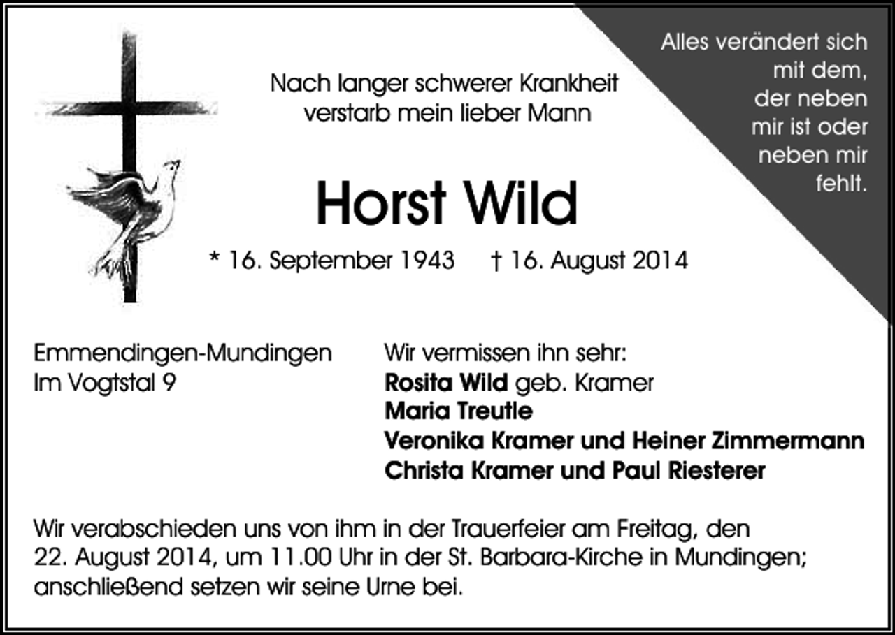 <p>Nach langer schwerer Krankheit<br />verstarb mein lieber Mann</p><p>Horst Wild<br />* 16. September 1943</p><p>Emmendingen-Mundingen<br />Im Vogtstal 9</p><p>Alles verändert sich<br />mit dem,<br />der neben<br />mir ist oder<br />neben mir<br />fehlt.</p><p>† 16. August 2014</p><p>Wir vermissen ihn sehr:<br />Rosita Wild geb. Kramer<br />Maria Treutle<br />Veronika Kramer und Heiner Zimmermann<br />Christa Kramer und Paul Riesterer</p><p>Wir verabschieden uns von ihm in der Trauerfeier am Freitag, den<br />22. August 2014, um 11.00 Uhr in der St. Barbara-Kirche in Mundingen;<br />anschließend setzen wir seine Urne bei.</p>
