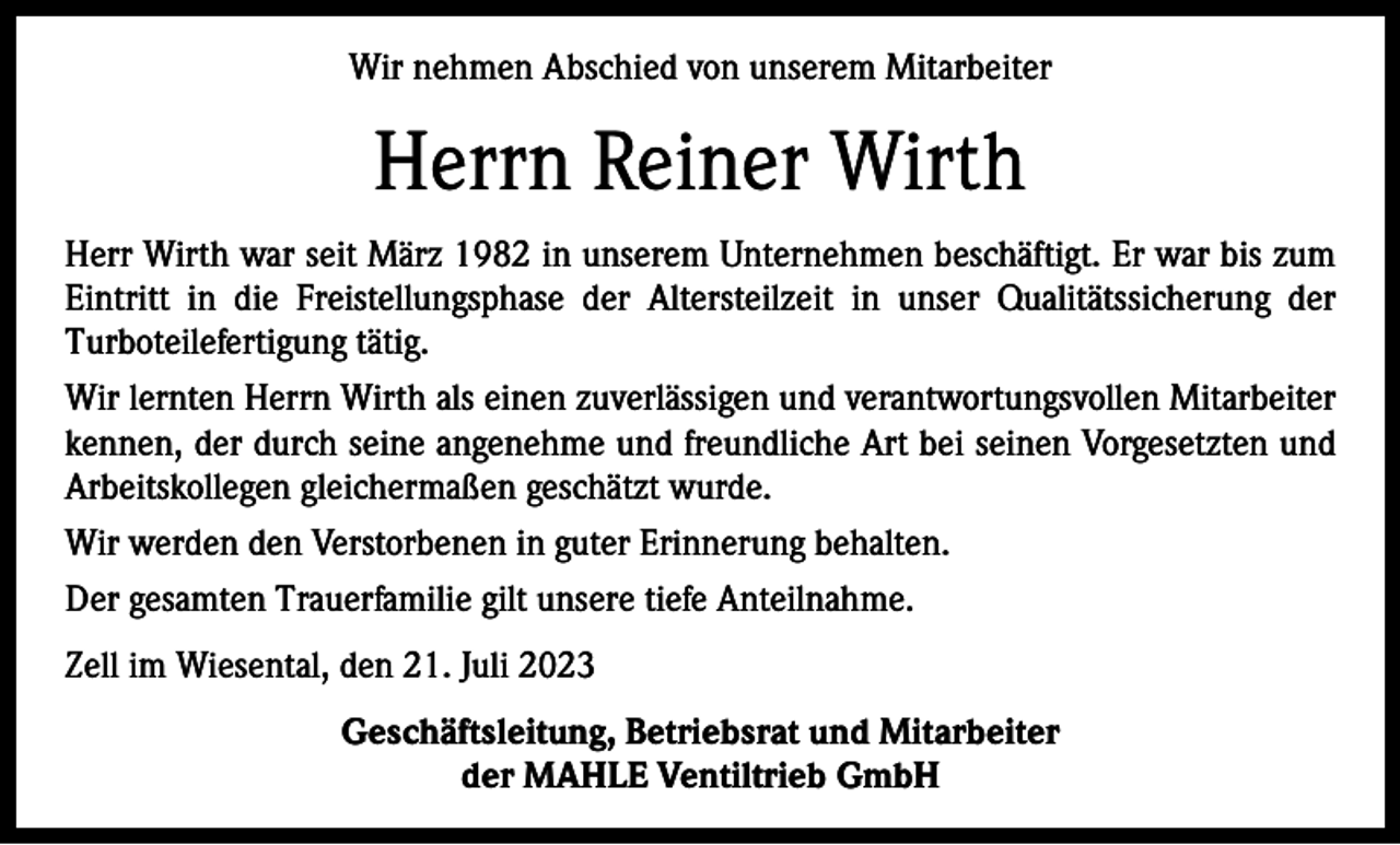 <p>Wir nehmen Abschied von unserem Mitarbeiter</p><p>Herrn Reiner Wirth<br />Herr Wirth war seit März 1982 in unserem Unternehmen beschäftigt. Er war bis zum<br />Eintritt in die Freistellungsphase der Altersteilzeit in unser Qualitätssicherung der<br />Turboteilefertigung tätig.<br />Wir lernten Herrn Wirth als einen zuverlässigen und verantwortungsvollen Mitarbeiter<br />kennen, der durch seine angenehme und freundliche Art bei seinen Vorgesetzten und<br />Arbeitskollegen gleichermaßen geschätzt wurde.<br />Wir werden den Verstorbenen in guter Erinnerung behalten.<br />Der gesamten Trauerfamilie gilt unsere tiefe Anteilnahme.<br />Zell im Wiesental, den 21. Juli 2023<br />Geschäftsleitung, Betriebsrat und Mitarbeiter<br />der MAHLE Ventiltrieb GmbH</p>