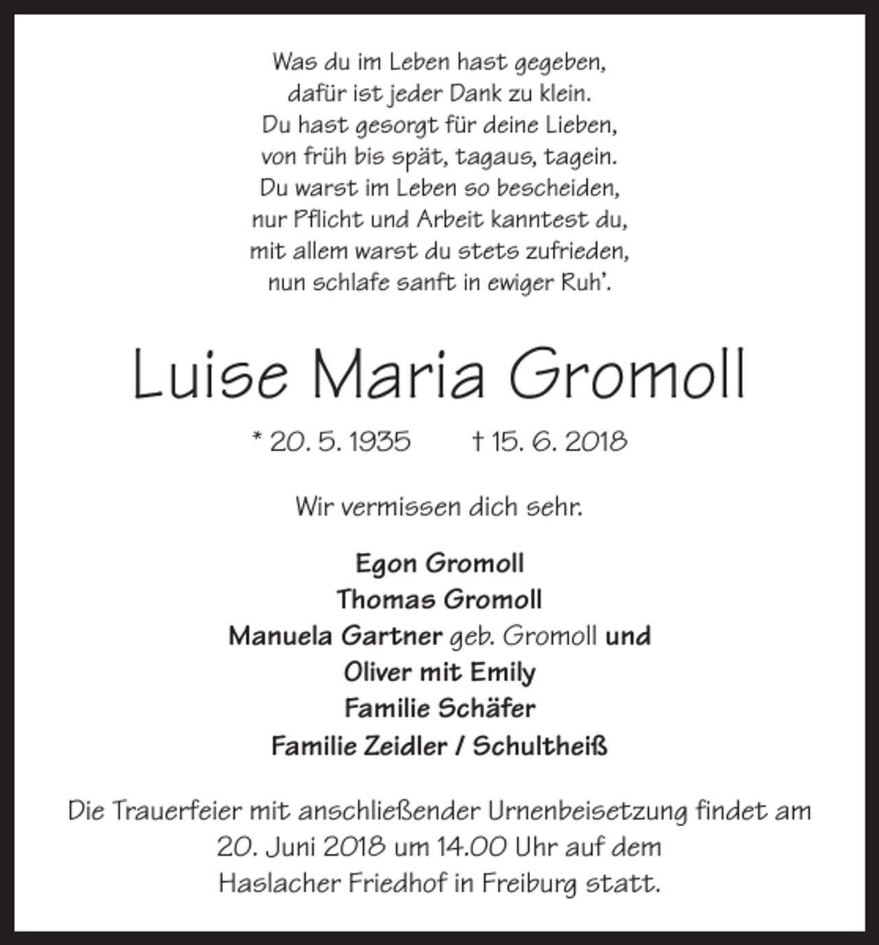 <p>Was du im Leben hast gegeben,<br />dafür ist jeder Dank zu klein.<br />Du hast gesorgt für deine Lieben,<br />von früh bis spät, tagaus, tagein.<br />Du warst im Leben so bescheiden,<br />nur Pflicht und Arbeit kanntest du,<br />mit allem warst du stets zufrieden,<br />nun schlafe sanft in ewiger Ruh’.</p><p>Luise Maria Gromoll<br />* 20. 5. 1935 † 15. 6. 2018<br />Wir vermissen dich sehr.<br />Egon Gromoll<br />Thomas Gromoll<br />Manuela Gartner geb. Gromoll und<br />Oliver mit Emily<br />Familie Schäfer<br />Familie Zeidler / Schultheiß<br />Die Trauerfeier mit anschließender Urnenbeisetzung findet am<br />20. Juni 2018 um 14.00 Uhr auf dem<br />Haslacher Friedhof in Freiburg statt.</p>