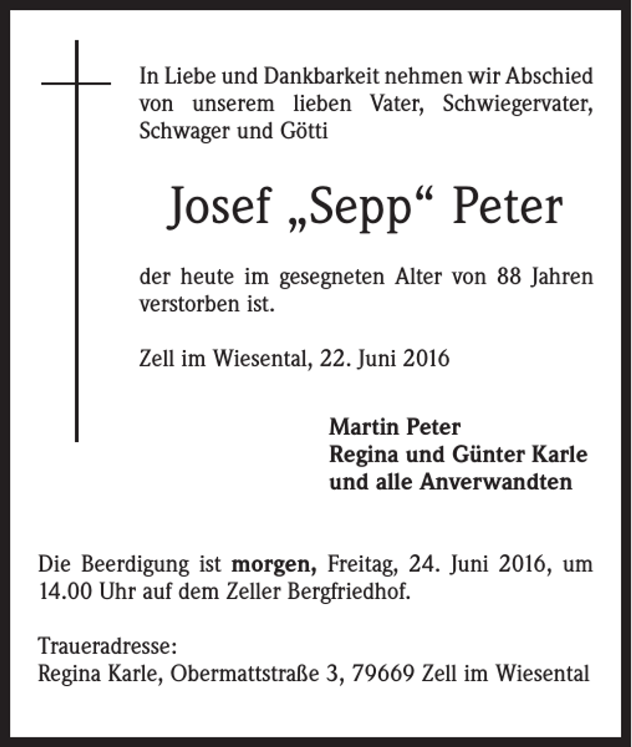 <p>In Liebe und Dankbarkeit nehmen wir Abschied<br />von unserem lieben Vater, Schwiegervater,<br />Schwager und Götti</p><p>Josef „Sepp“ Peter<br />der heute im gesegneten Alter von 88 Jahren<br />verstorben ist.<br />Zell im Wiesental, 22. Juni 2016<br />Martin Peter<br />Regina und Günter Karle<br />und alle Anverwandten<br />Die Beerdigung ist morgen, Freitag, 24. Juni 2016, um<br />14.00 Uhr auf dem Zeller Bergfriedhof.<br />Traueradresse:<br />Regina Karle, Obermattstraße 3, 79669 Zell im Wiesental</p>