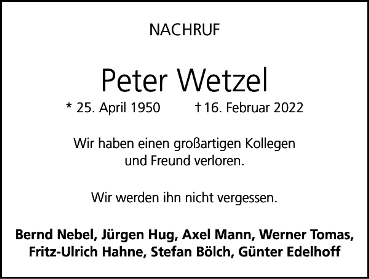 <p>NACHRUF</p><p>Peter Wetzel<br />* 25. April 1950</p><p>† 16. Februar 2022</p><p>Wir haben einen großartigen Kollegen<br />und Freund verloren.<br />Wir werden ihn nicht vergessen.<br />Bernd Nebel, Jürgen Hug, Axel Mann, Werner Tomas,<br />Fritz-Ulrich Hahne, Stefan Bölch, Günter Edelhoff</p>