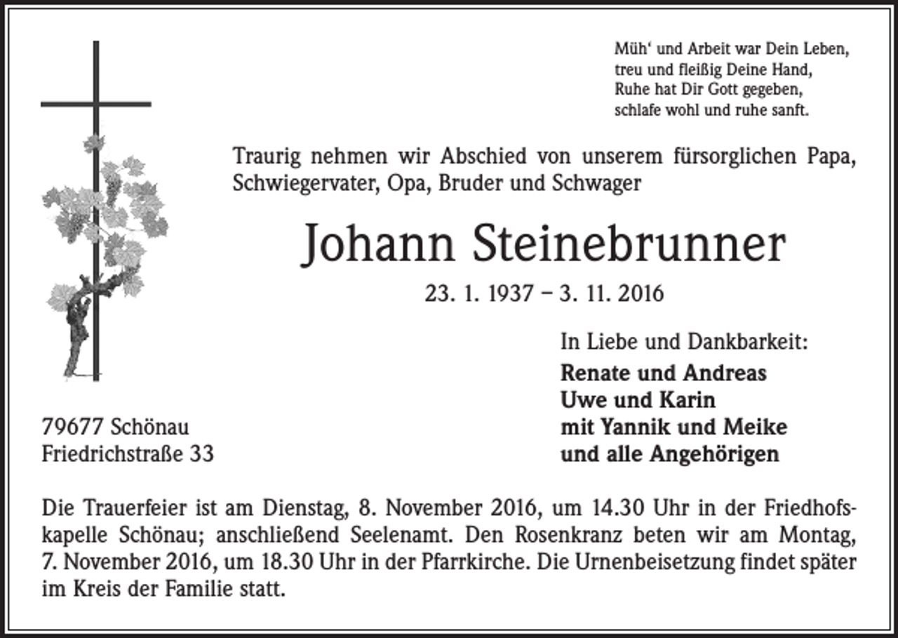<p>Müh‘ und Arbeit war Dein Leben,<br />treu und fleißig Deine Hand,<br />Ruhe hat Dir Gott gegeben,<br />schlafe wohl und ruhe sanft.</p><p>Traurig nehmen wir Abschied von unserem fürsorglichen Papa,<br />Schwiegervater, Opa, Bruder und Schwager</p><p>Johann Steinebrunner<br />23. 1. 1937 – 3. 11. 2016</p><p>79677 Schönau<br />Friedrichstraße 33</p><p>In Liebe und Dankbarkeit:<br />Renate und Andreas<br />Uwe und Karin<br />mit Yannik und Meike<br />und alle Angehörigen</p><p>Die Trauerfeier ist am Dienstag, 8. November 2016, um 14.30 Uhr in der Friedhofs­<br />kapelle Schönau; anschließend Seelenamt. Den Rosenkranz beten wir am Montag,<br />7. November 2016, um 18.30 Uhr in der Pfarrkirche. Die Urnenbeisetzung findet später<br />im Kreis der Familie statt.</p>