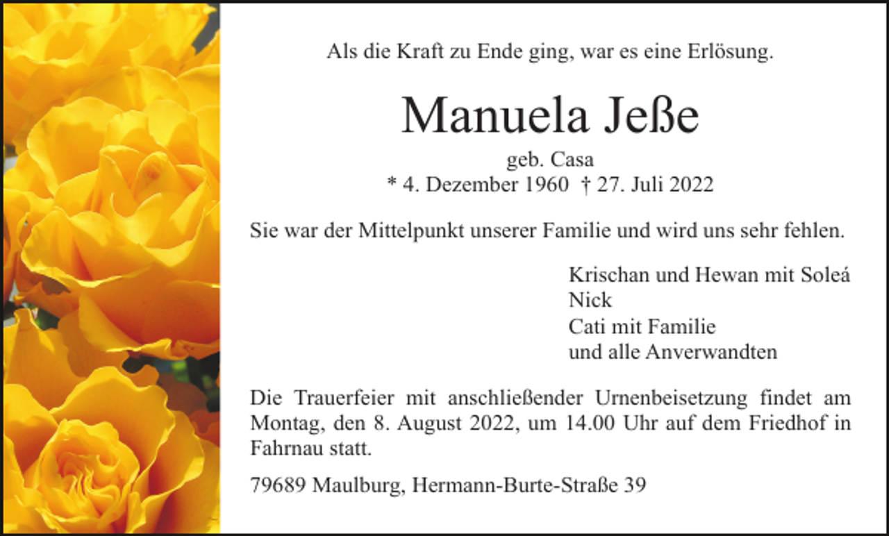 <p>Als die Kraft zu Ende ging, war es eine Erlösung.</p><p>Manuela Jeße<br />geb. Casa<br />* 4. Dezember 1960 † 27. Juli 2022<br />Sie war der Mittelpunkt unserer Familie und wird uns sehr fehlen.<br />Krischan und Hewan mit Soleá<br />Nick<br />Cati mit Familie<br />und alle Anverwandten<br />Die Trauerfeier mit anschließender Urnenbeisetzung findet am<br />Montag, den 8. August 2022, um 14.00 Uhr auf dem Friedhof in<br />Fahrnau statt.<br />79689 Maulburg, Hermann-Burte-Straße 39</p>