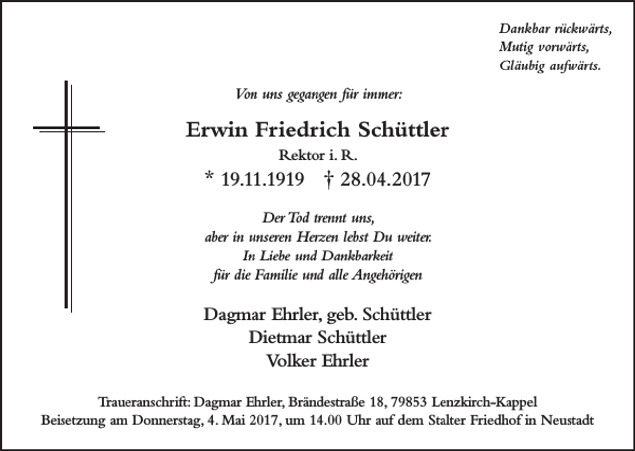 <p>Dankbar rückwärts,<br />Mutig vorwärts,<br />Gläubig aufwärts.</p><p>Von uns gegangen für immer:</p><p>Erwin Friedrich Schüttler<br />Rektor i. R.</p><p>* 19.11.1919 † 28.04.2017<br />Der Tod trennt uns,<br />aber in unseren Herzen lebst Du weiter.<br />In Liebe und Dankbarkeit<br />für die Familie und alle Angehörigen</p><p>Dagmar Ehrler, geb. Schüttler<br />Dietmar Schüttler<br />Volker Ehrler<br />Traueranschrift: Dagmar Ehrler, Brändestraße 18, 79853 Lenzkirch-Kappel<br />Beisetzung am Donnerstag, 4. Mai 2017, um 14.00 Uhr auf dem Stalter Friedhof in Neustadt</p>