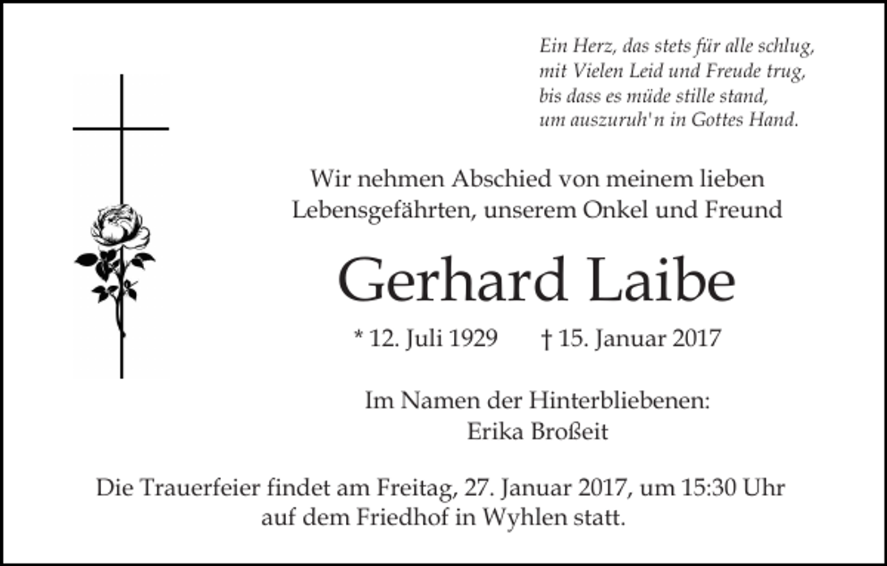 <p>Ein Herz, das stets für alle schlug,<br />mit Vielen Leid und Freude trug,<br />bis dass es müde stille stand,<br />um auszuruh'n in Gottes Hand.</p><p>Wir nehmen Abschied von meinem lieben<br />Lebensgefährten, unserem Onkel und Freund</p><p>Gerhard Laibe<br />* 12. Juli 1929</p><p>† 15. Januar 2017</p><p>Im Namen der Hinterbliebenen:<br />Erika Broßeit<br />Die Trauerfeier findet am Freitag, 27. Januar 2017, um 15:30 Uhr<br />auf dem Friedhof in Wyhlen statt.</p>