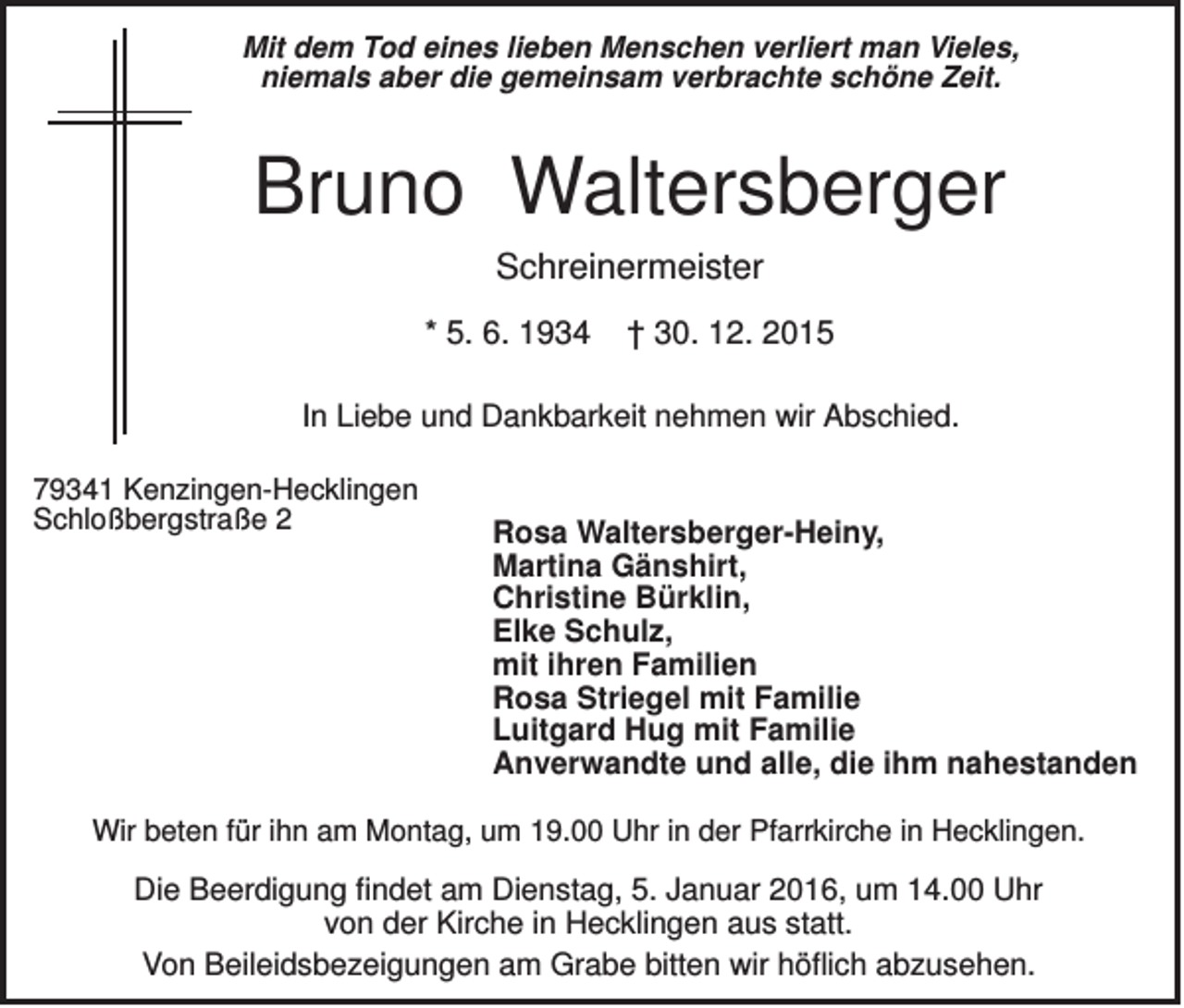 <p>Mit dem Tod eines lieben Menschen verliert man Vieles,<br />niemals aber die gemeinsam verbrachte schöne Zeit.</p><p>Bruno Waltersberger<br />Schreinermeister<br />* 5. 6. 1934</p><p>† 30. 12. 2015</p><p>In Liebe und Dankbarkeit nehmen wir Abschied.<br />79341 Kenzingen-Hecklingen<br />Schloßbergstraße 2</p><p>Rosa Waltersberger-Heiny,<br />Martina Gänshirt,<br />Christine Bürklin,<br />Elke Schulz,<br />mit ihren Familien<br />Rosa Striegel mit Familie<br />Luitgard Hug mit Familie<br />Anverwandte und alle, die ihm nahestanden</p><p>Wir beten für ihn am Montag, um 19.00 Uhr in der Pfarrkirche in Hecklingen.</p><p>Die Beerdigung findet am Dienstag, 5. Januar 2016, um 14.00 Uhr<br />von der Kirche in Hecklingen aus statt.<br />Von Beileidsbezeigungen am Grabe bitten wir höflich abzusehen.</p>