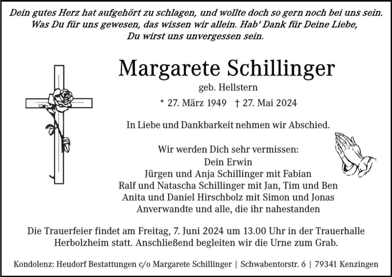 <p>geb. Hellstern<br />* 27. März 1949 † 27. Mai 2024<br />In Liebe und Dankbarkeit nehmen wir Abschied.<br />Wir werden Dich sehr vermissen:<br />Dein Erwin<br />Jürgen und Anja Schillinger mit Fabian<br />Ralf und Natascha Schillinger mit Jan, Tim und Ben<br />Anita und Daniel Hirschbolz mit Simon und Jonas<br />Anverwandte und alle, die ihr nahestanden<br />Die Trauerfeier findet am Freitag, 7. Juni 2024 um 13.00 Uhr in der Trauerhalle<br />Herbolzheim statt. Anschließend begleiten wir die Urne zum Grab.<br />Kondolenz: Heudorf Bestattungen c/o Margarete Schillinger | Schwabentorstr. 6 | 79341 Kenzingen</p>