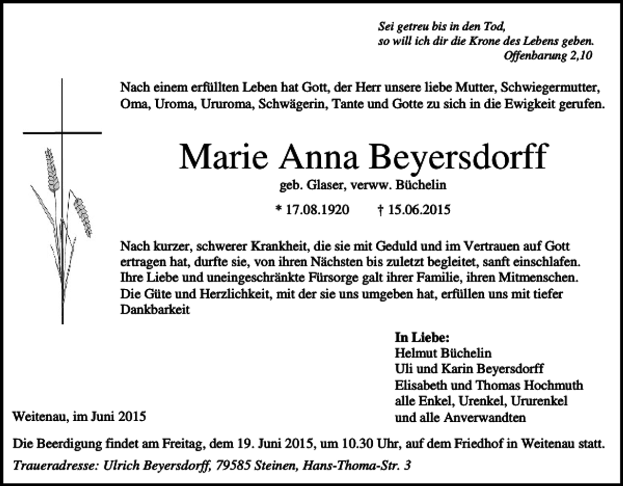 <p>Sei getreu bis in den Tod,<br />so will ich dir die Krone des Lebens geben.<br />Offenbarung 2,10</p><p>Nach einem erfüllten Leben hat Gott, der Herr unsere liebe Mutter, Schwiegermutter,<br />Oma, Uroma, Ururoma, Schwägerin, Tante und Gotte zu sich in die Ewigkeit gerufen.</p><p>Marie Anna Beyersdorff<br />geb. Glaser, verww. Büchelin<br />* 17.08.1920</p><p>† 15.06.2015</p><p>Nach kurzer, schwerer Krankheit, die sie mit Geduld und im Vertrauen auf Gott<br />ertragen hat, durfte sie, von ihren Nächsten bis zuletzt begleitet, sanft einschlafen.<br />Ihre Liebe und uneingeschränkte Fürsorge galt ihrer Familie, ihren Mitmenschen.<br />Die Güte und Herzlichkeit, mit der sie uns umgeben hat, erfüllen uns mit tiefer<br />Dankbarkeit</p><p>Weitenau, im Juni 2015</p><p>In Liebe:<br />Helmut Büchelin<br />Uli und Karin Beyersdorff<br />Elisabeth und Thomas Hochmuth<br />alle Enkel, Urenkel, Ururenkel<br />und alle Anverwandten</p><p>Die Beerdigung findet am Freitag, dem 19. Juni 2015, um 10.30 Uhr, auf dem Friedhof in Weitenau statt.<br />Traueradresse: Ulrich Beyersdorff, 79585 Steinen, Hans-Thoma-Str. 3</p>