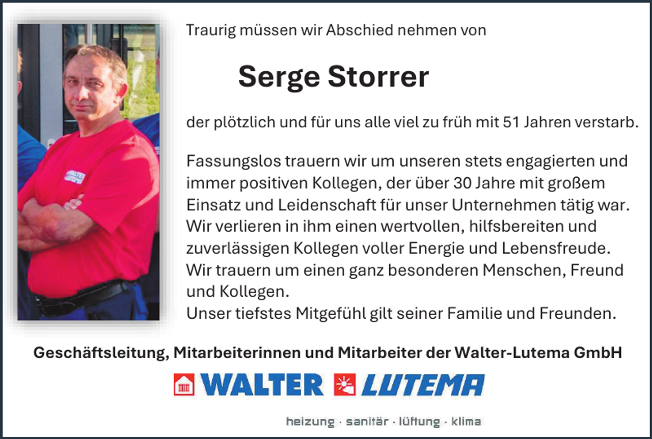<p>Traurig müssen wir Abschied nehmen von</p><p>Serge Storrer<br />der plötzlich und für uns alle viel zu früh mit 51 Jahren verstarb.</p><p>Fassungslos trauern wir um unseren stets engagierten und<br />immer positiven Kollegen, der über 30 Jahre mit großem<br />Einsatz und Leidenschaft für unser Unternehmen tätig war.<br />Wir verlieren in ihm einen wertvollen, hilfsbereiten und<br />zuverlässigen Kollegen voller Energie und Lebensfreude.<br />Wir trauern um einen ganz besonderen Menschen, Freund<br />und Kollegen.<br />Unser tiefstes Mitgefühl gilt seiner Familie und Freunden.<br />Geschäftsleitung, Mitarbeiterinnen und Mitarbeiter der Walter-Lutema GmbH</p>